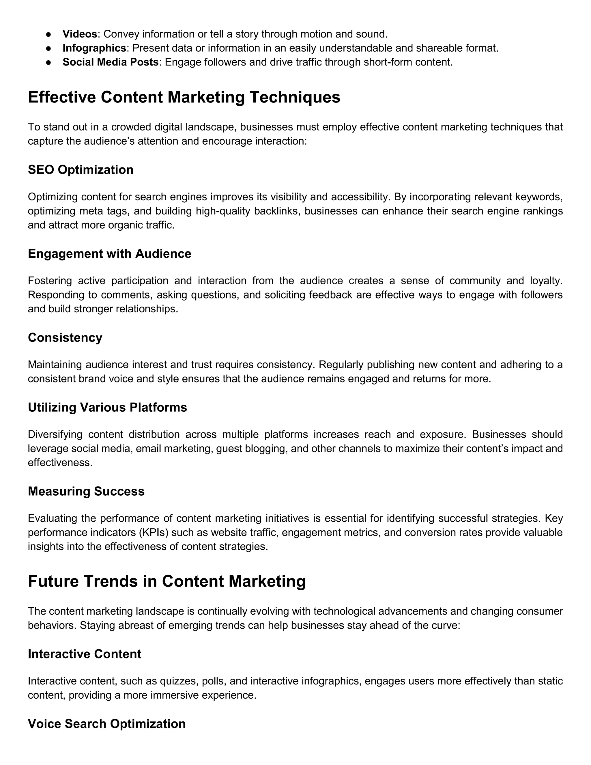 ● Videos: Convey information or tell a story through motion and sound.
● Infographics: Present data or information in an easily understandable and shareable format.
● Social Media Posts: Engage followers and drive traffic through short-form content.
Effective Content Marketing Techniques
To stand out in a crowded digital landscape, businesses must employ effective content marketing techniques that
capture the audience’s attention and encourage interaction:
SEO Optimization
Optimizing content for search engines improves its visibility and accessibility. By incorporating relevant keywords,
optimizing meta tags, and building high-quality backlinks, businesses can enhance their search engine rankings
and attract more organic traffic.
Engagement with Audience
Fostering active participation and interaction from the audience creates a sense of community and loyalty.
Responding to comments, asking questions, and soliciting feedback are effective ways to engage with followers
and build stronger relationships.
Consistency
Maintaining audience interest and trust requires consistency. Regularly publishing new content and adhering to a
consistent brand voice and style ensures that the audience remains engaged and returns for more.
Utilizing Various Platforms
Diversifying content distribution across multiple platforms increases reach and exposure. Businesses should
leverage social media, email marketing, guest blogging, and other channels to maximize their content’s impact and
effectiveness.
Measuring Success
Evaluating the performance of content marketing initiatives is essential for identifying successful strategies. Key
performance indicators (KPIs) such as website traffic, engagement metrics, and conversion rates provide valuable
insights into the effectiveness of content strategies.
Future Trends in Content Marketing
The content marketing landscape is continually evolving with technological advancements and changing consumer
behaviors. Staying abreast of emerging trends can help businesses stay ahead of the curve:
Interactive Content
Interactive content, such as quizzes, polls, and interactive infographics, engages users more effectively than static
content, providing a more immersive experience.
Voice Search Optimization
 