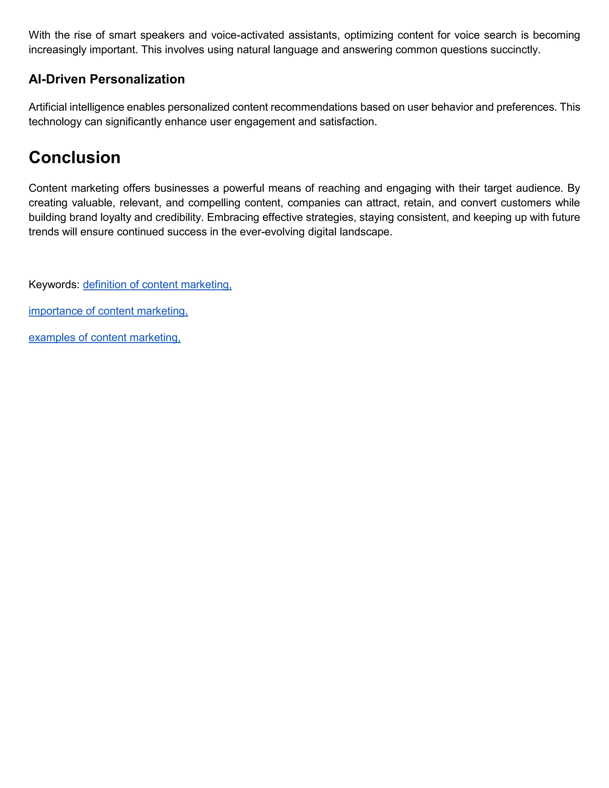 With the rise of smart speakers and voice-activated assistants, optimizing content for voice search is becoming
increasingly important. This involves using natural language and answering common questions succinctly.
AI-Driven Personalization
Artificial intelligence enables personalized content recommendations based on user behavior and preferences. This
technology can significantly enhance user engagement and satisfaction.
Conclusion
Content marketing offers businesses a powerful means of reaching and engaging with their target audience. By
creating valuable, relevant, and compelling content, companies can attract, retain, and convert customers while
building brand loyalty and credibility. Embracing effective strategies, staying consistent, and keeping up with future
trends will ensure continued success in the ever-evolving digital landscape.
Keywords: definition of content marketing,
importance of content marketing,
examples of content marketing,
 