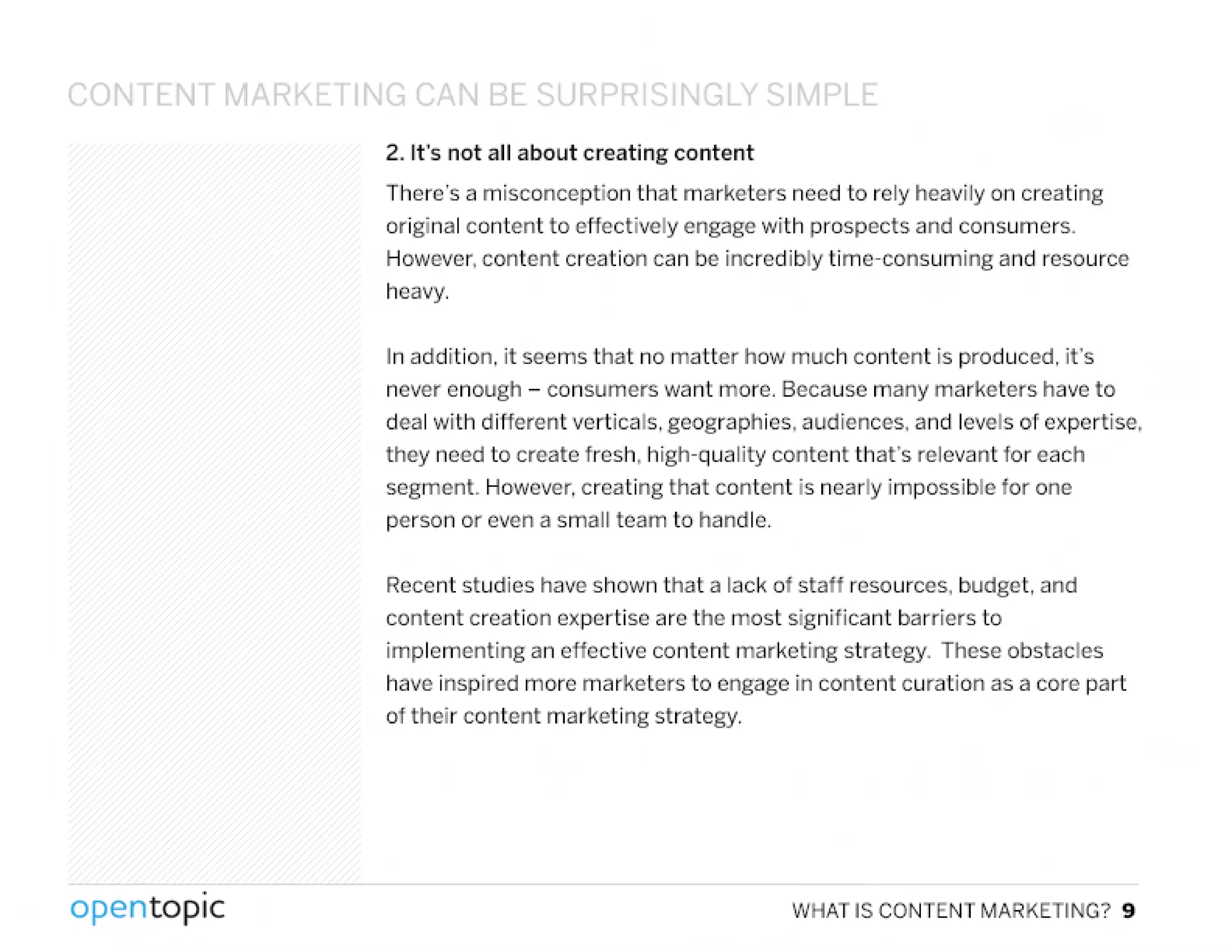 CONTENT MARKETII'I~ (,AIJ BE:.Q IpDD Q I'I~LY C;1"v1PLf:.
2. It's not all about creating content
There's a misconception that marketers need to rely heavily on creating
original content to eHectively engage with prospects and consumers.
However. content creation can be incredibly time-consuming and resource
heavy.
In addition, it seems that no matter how much content is produced, it's
never enough - consumers want more. Because many marketers have to
deal with diHerent verticals, geographies, audiences. and levels of expertise,
they need to create fresh, high-quality content that's relevant for each
segment. However,creating that content is nearly impossible lor one
person or even a small team to handle.
Recent studies have shown that a lack 01 stall resources, budget, and
content creation expertise are the most significant barriers to
implementing an effective content marketing strategy. These obstacles
have inspired more marketers to engage in content curation as a core part
of their content marketing strategy.
,
opentopic WHATISCONTENTMARKETING?9
 