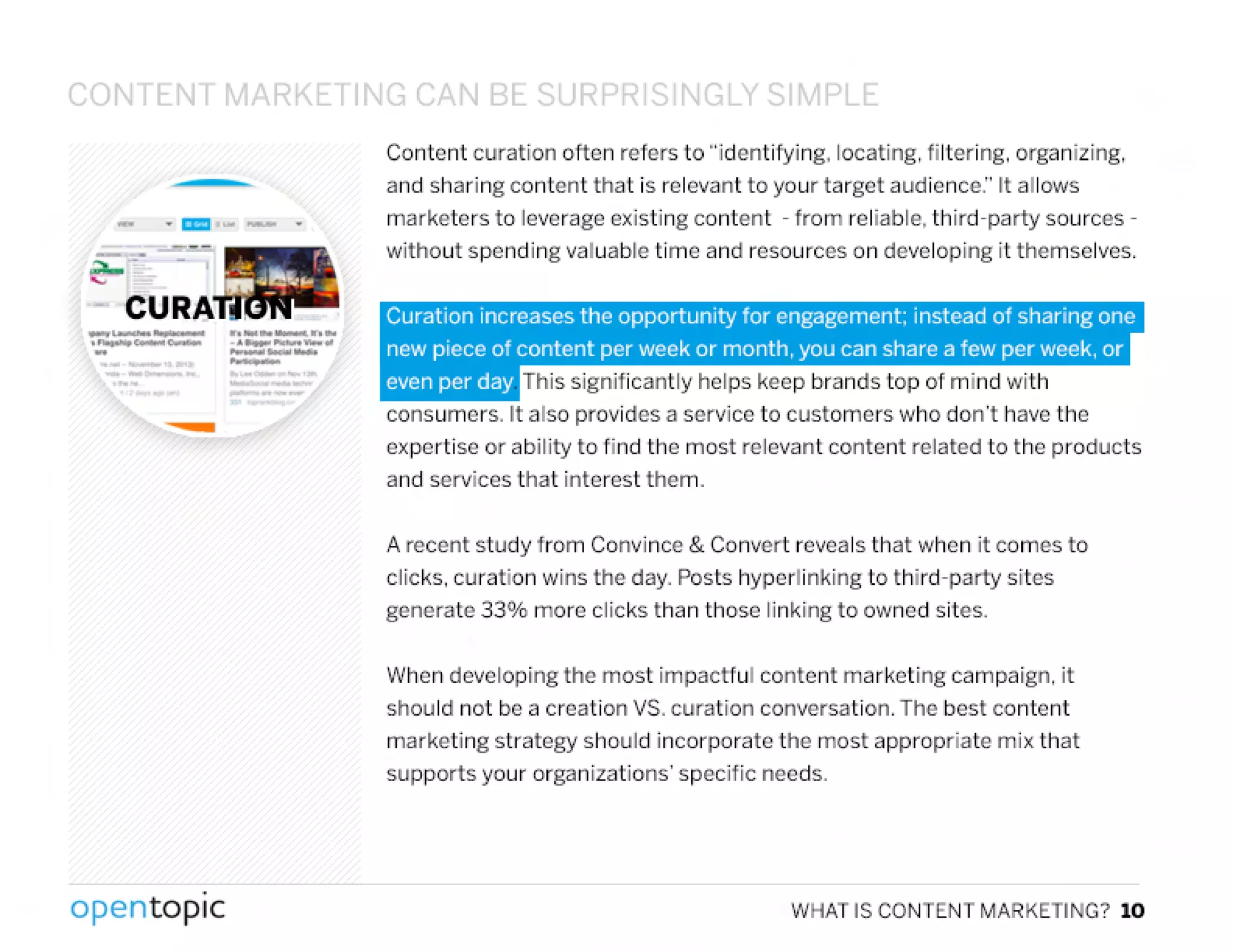 CONTENT MARKl TIN~ (',N BE:.c IpDD c I'I~LY SI'1PLE:
- .c:c:J--
~--e;.=-_ - ,
- CU
-~- -. ......,........c-~ _" ~_ ..- _---_, ,,-'
-
.
opentopic
Content curation often refers to "identifying. locating. filtering. organizing.
and sharing content that is relevant to your target audience:' It allows
marketers to leverage existing content - from reliable. third-party sources-
without spending valuable time and resources on developing it themselves.
Curation increases the opportunity for engagement: instead of sharing one
new piece of content per week or month, you can share a few per week. or
even per day This significantly helps keep brands top of mind with
consumers. It also provides a service to customers who don't have the
expertise or ability to find the most relevant content related to the products
and services that interest them.
A recent study from Convince & Convert reveals that when it comes to
clicks. curation wins the day. Posts hypertinking to third-party sites
generate 330/0more clicks than those linking to owned sites.
When developing the most impactful content marketing campaign. it
should not be a creation VS. curation conversation. The best content
marketing strategy should incorporate the most appropriate mix that
supports your organizations' specific needs.
WHAT IS CONTENT MARKETING? 10
 