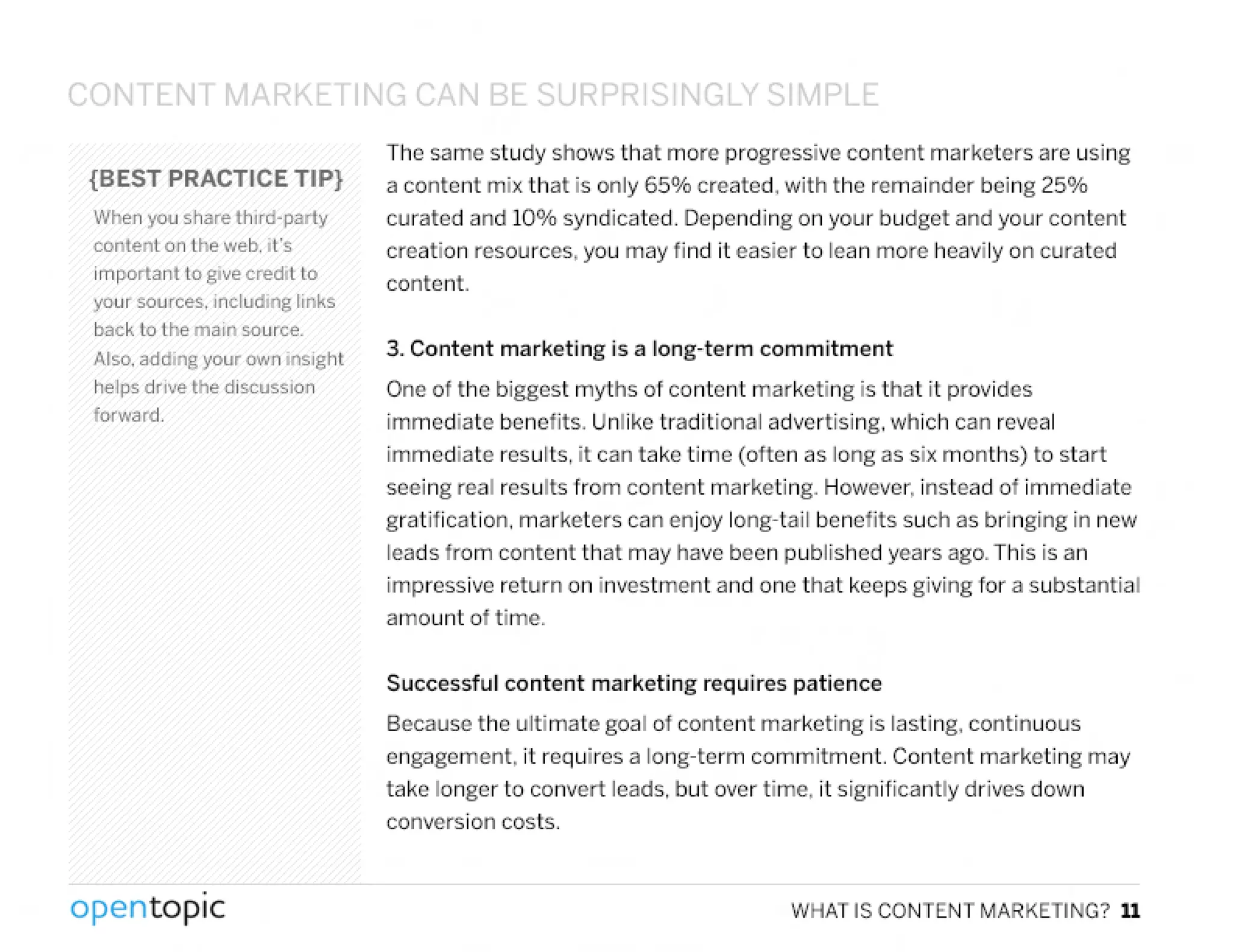 CONTENT MARKl TINr:: ('11,11 BE:.Q IpDD Q tJGLY C;1'1PLf::
{BEST PRACTICE TIP}
When you share third, party
content on the web, It's
important to give credit to
your sources, including links
back to the main source.
Also, adding your own insight
helps drive the discussion
forward.
,
opentopic
The same study shows that more progressive content marketers are using
a content mix that is only 650/0created, with the remainder being 25%
curated and 100/0 syndicated. Depending on your budget and your content
creation resources, you may find it easier to lean more heavily on curated
content.
3. Content marketing is a long·term commitment
One of the biggest myths of content marketing is that it provides
immediate benefits. Unlike traditional advertising, which can reveal
immediate results, it can take time (otten as long as six months) to start
seeing real results from content marketing. However, instead of immediate
gratification. marketers can enjoy long-tail benefits such as bringing in new
leads from content that may have been published years ago.This is an
impressive return on investment and one that keeps giving for a substantial
amount of time.
Successful content marketing requires patience
Because the ultimate goal of content marketing is lasting, continuous
engagement, it requires a long-term comrnitment. Content marketing may
take longer to convert leads, but over time, it significantly drives down
conversion costs.
WHAT IS CONTENT MARKETING? 11
 