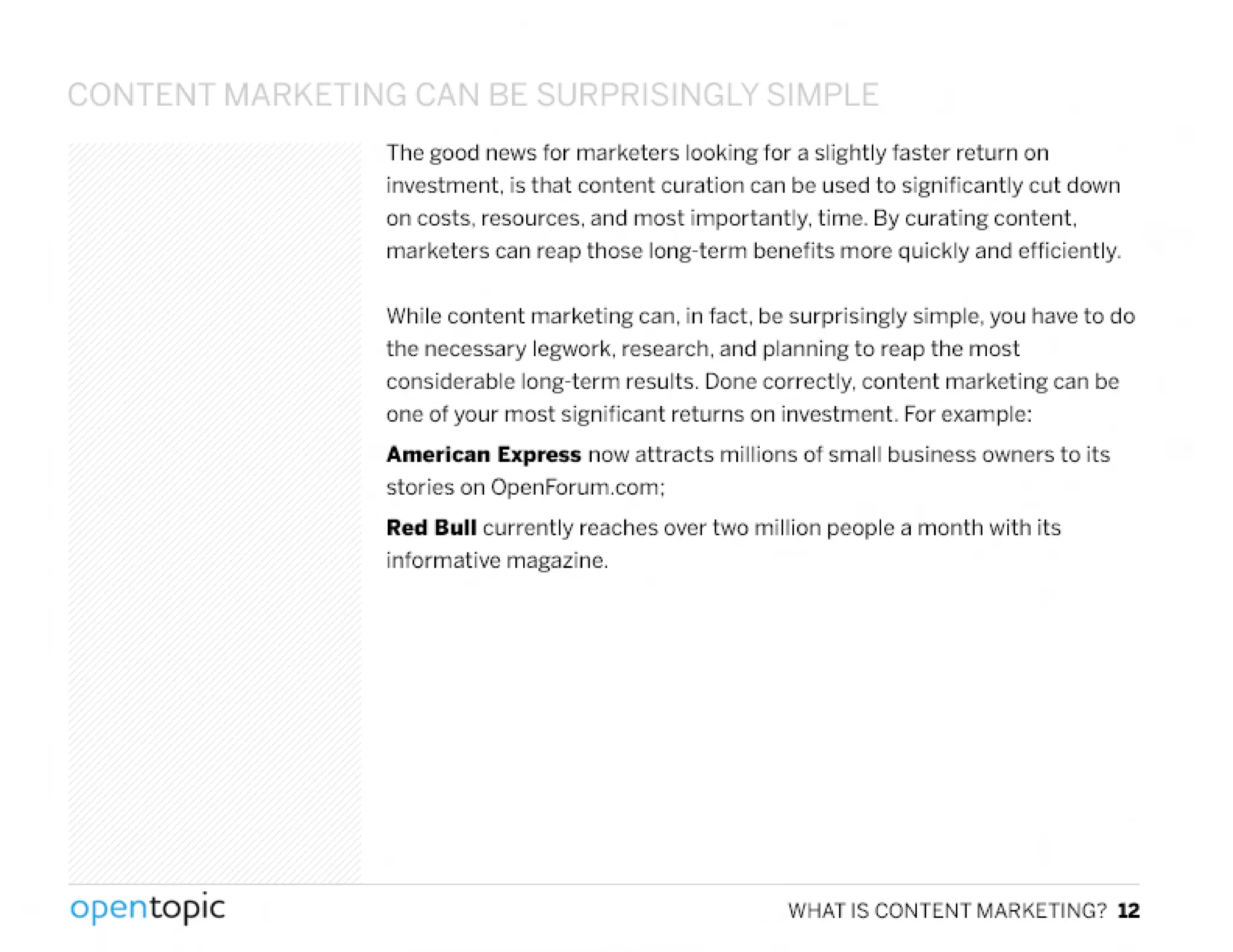 CONTENT MARKl TIN~ (',N BE:.Q IpDD S I'I~LY C;1~1PLf:.
The good news for marketers looking for a slightly faster return on
investment. is that content curation can be used to significantly cut down
on costs. resources. and most importantly. time. By curating content.
marketers can reap those long-term benefits more quickly and efficiently.
While content marketing can. in fact. be surprisingly simple. you have to do
the necessary legwork, research. and planning to reap the most
considerable long-term results. Done correctly. content marketing can be
one of your most significant returns on investment. Forexample:
American Express now attracts millions of small business owners to its
stories on OpenForum.com;
Red Bull currently reaches over two million people a month with its
informative magazine .
.
opentopic WHAT IS CONTENT MARKETING? 12
 