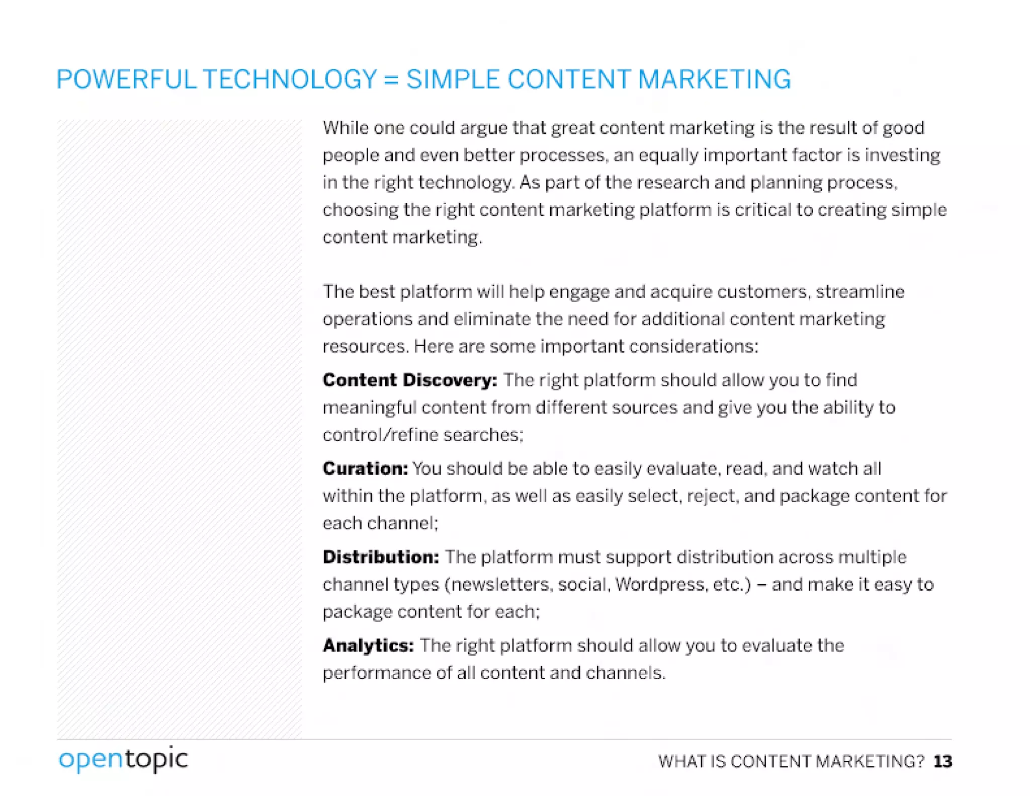 POWERFUL TECHNOLOGY = SIMPLE CONTENT MARKETING
While one could argue that great content marketing is the result of good
people and even better processes, an equally important factor is investing
in the right technology. As part of the research and planning process,
choosing the right content marketing platform is critical to creating simple
content marketing.
The best platform will help engage and acquire customers. streamline
operations and eliminate the need for additional content marketing
resources. Here are some important considerations:
Content Discovery: The right platform should allow you to find
meaningful content from different sources and give you the ability to
control/refine searches;
Curation: Youshould be able to easily evaluate. read, and watch all
within the platform, as well as easily select. reject, and package content for
each channel:
Distribution: The platform must support distribution across multiple
channel types (newsletters. social. Wordpress. etc.) - and make it easy to
package content for each:
Analytics: The right platform should allow you to evaluate the
performance of all content and channels .
.
opentopic WHAT IS CONTENT MARKETING? 13
 