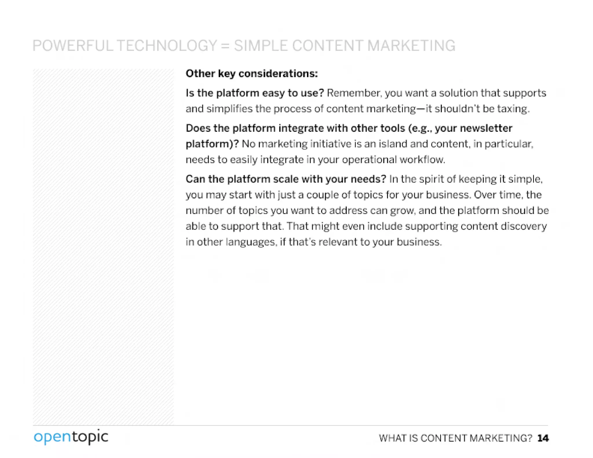 POWER U~ ECHN'JL "Gv = c;l~1DLt. CO'" fEI,JTMARKETING
Other key considerations:
Is the platform easy to use? Remember. you want a solution that supports
and simplifies the process of content marketing-it shouldn't be taxing.
Does the platform integrate with other tools (e.g.•your newsletter
platform)? No marketing initiative is an island and content. in particular.
needs to easily integrate in your operational workflow.
Can the platform scale with your needs? In the spirit of keeping it simple.
you may start with just a couple of topics for your business. Over time. the
number of topics you want to address can grow. and the platform should be
able to support that. That might even include supporting content discovery
in other languages, if that's relevant to your business.
.
opentopic WHAT IS CONTENT MARKETING? 14
 