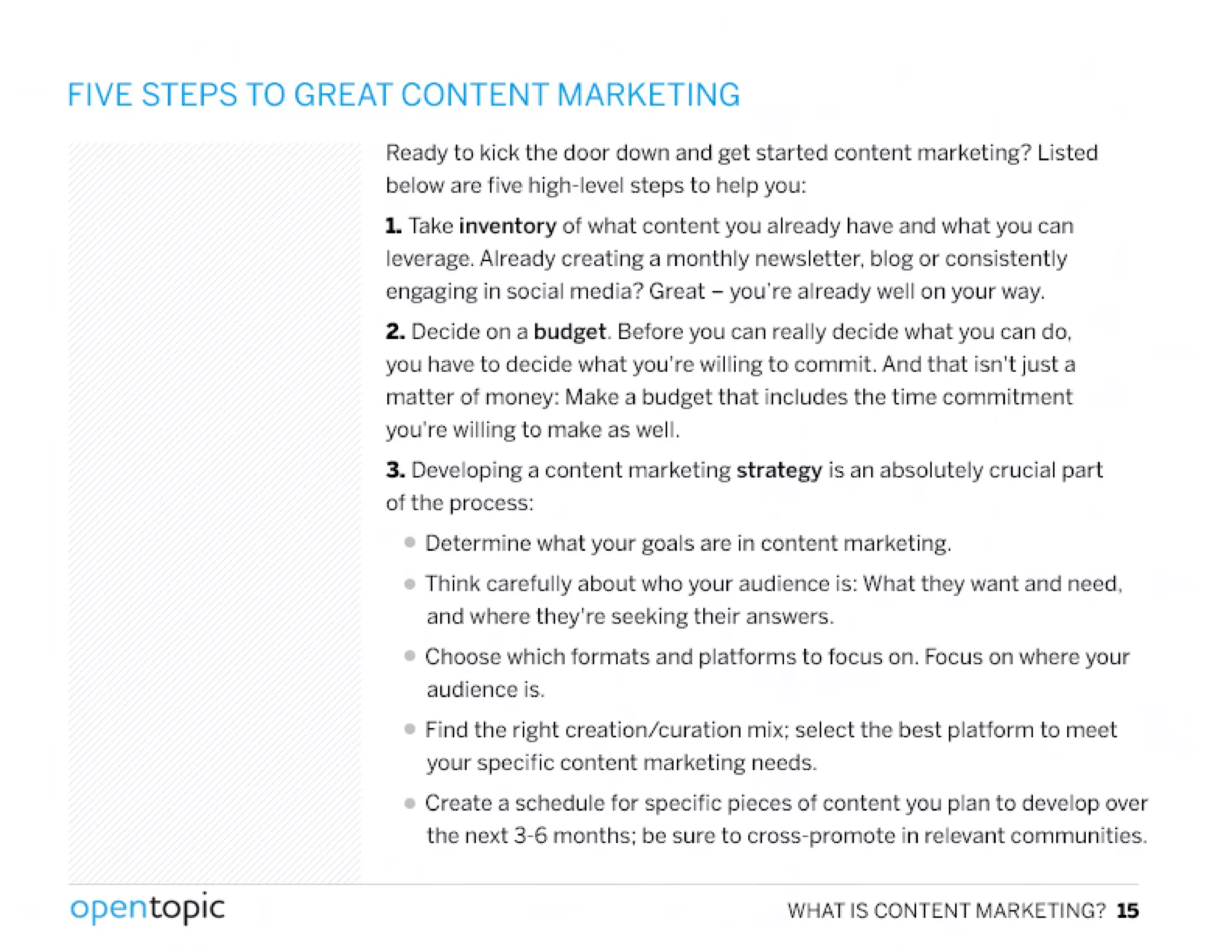 FIVE STEPS TO GREAT CONTENT MARKETING
Ready to kick the door down and get started content marketing? Listed
below are five high-level steps to help you:
1. Takeinventory of what content you already have and what you can
leverage. Already creating a monthly newsletter. blog or consistently
engaging in social media? Great - you're already well on your way.
2. Decide on a budget. Before you can really decide what you can do,
you have to decide what you're willing to commit. And that isn't just a
matter of money: Make a budget that includes the time commitment
you're willing to make as well.
3. Developing a content marketing strategy is an absolutely crucial part
of the process:
• Determine what your goals are in content marketing.
• Think carefully about who your audience is: VI/hatthey want and need,
and where they're seeking their answers.
• Choose which formats and platforms to focus on. Focuson where your
audience is.
• Find the right creation/curation mix; select the best platform to meet
your specific content marketing needs.
• Create a schedule for specific pieces of content you plan to develop over
the next 3-6 months: be sure to cross-promote in relevant communities.
,
opentopic WHAT IS CONTENT MARKETING? 15
 