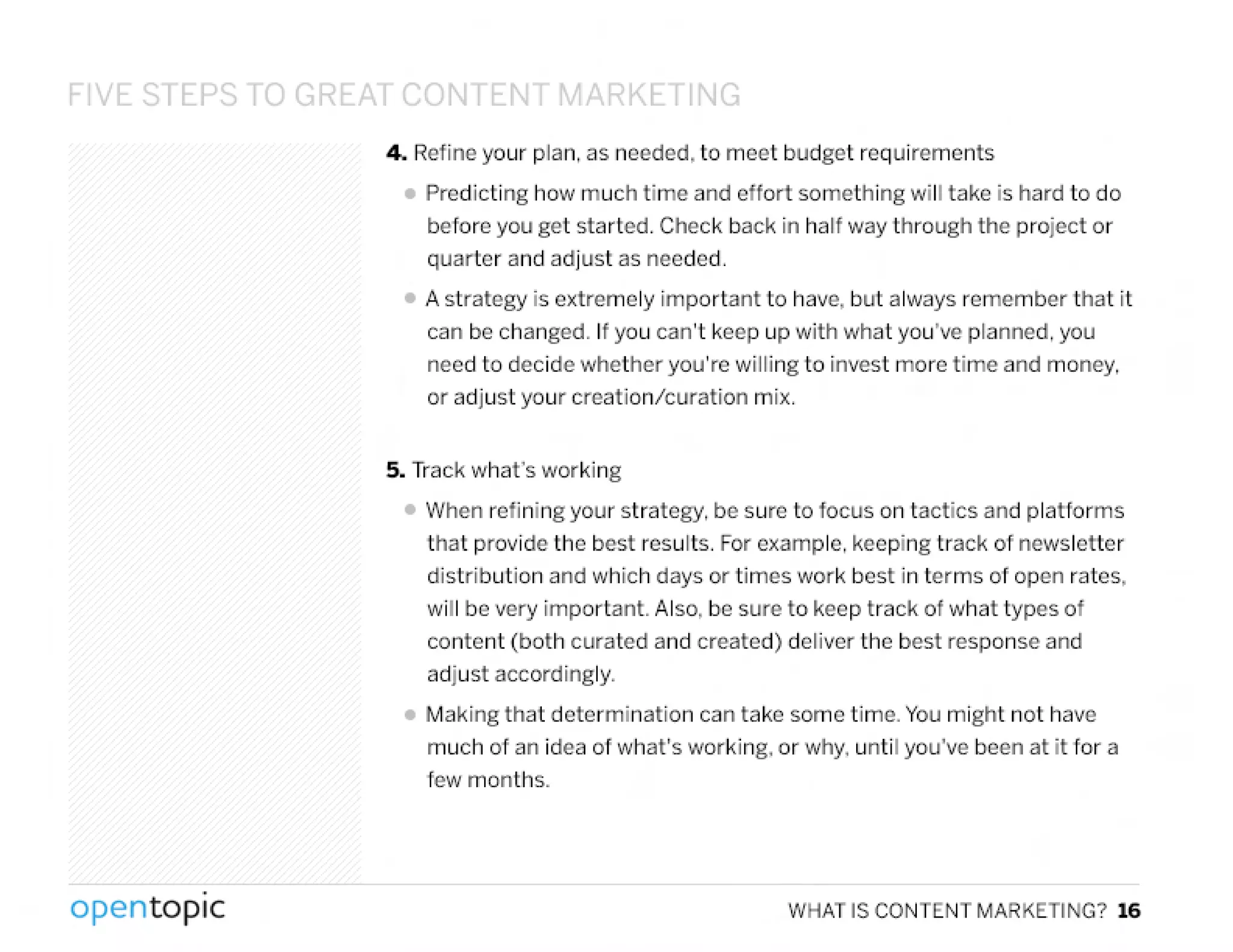 VE STEPS 0 GRf::.t>T('()f1 El'l ~AIRKf::. TIfJG
4. Refine your plan, as needed, to meet budget requirements
• Predicting how much time and effort something will take is hard to do
before you get started. Check back in half way through the project or
quarter and adjust as needed.
• A strategy is extremely important to have, but always remember that it
can be changed. If you can't keep up with what you've planned, you
need to decide whether you're willing to invest more time and money,
or adjust your creation/curation mix.
5. Track what's working
• INhen refining your strategy, be sure to focus on tactics and platforms
that provide the best results. Forexample, keeping track of newsletter
distribution and which days or times work best in terms of open rates,
will be very important. Also, be sure to keep track of what types of
content (both curated and created) deliver the best response and
adjust accordingly.
• Making that determination can take some time. You might not have
much of an idea of what's working, or why, until you've been at it tor a
few months.
,
opentopic WHAT IS CONTENT MARKETING? 16
 
