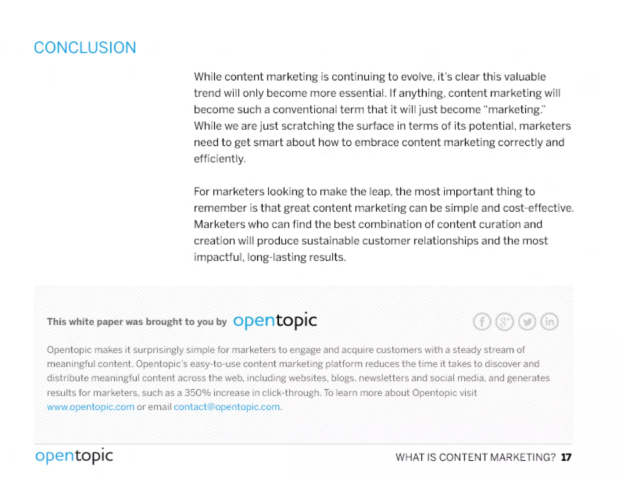 CONCLUSION
While content marketing is continuing to evolve, it's clear this valuable
trend will only become more essential. If anything, content marketing will
become such a conventional term that it will just become "marketing."
VVhilewe are just scratching the surface in terms of its potential. marketers
need to get smart about how to embrace content marketing correctly and
efficiently.
For marketers looking to make the leap, the most important thing to
remember is that great content marketing can be simple and cost-effective.
Marketers who can find the best combination of content curation and
creation will produce sustainable customer relationships and the most
impactful, long-lasting results.
This white paper was brought to you by opentopic
Open topic makes it surprisingly simple for marketers 10 engage and acquire customers with a steady stream of
meaningful content. Opentopic's easy-to-use content marketing platform reduces the time it takes to discover and
distribute meaningful content across the web. including websites. blogs. news leiters and social media. and generates
results for marketers. such as a 350% increase in click-through. To learn more about Opentopic visit
www.openlopic.com or email contacl@openloplc.com.
,
opentopic WHAT IS CONTENT MARKETING? 17
 