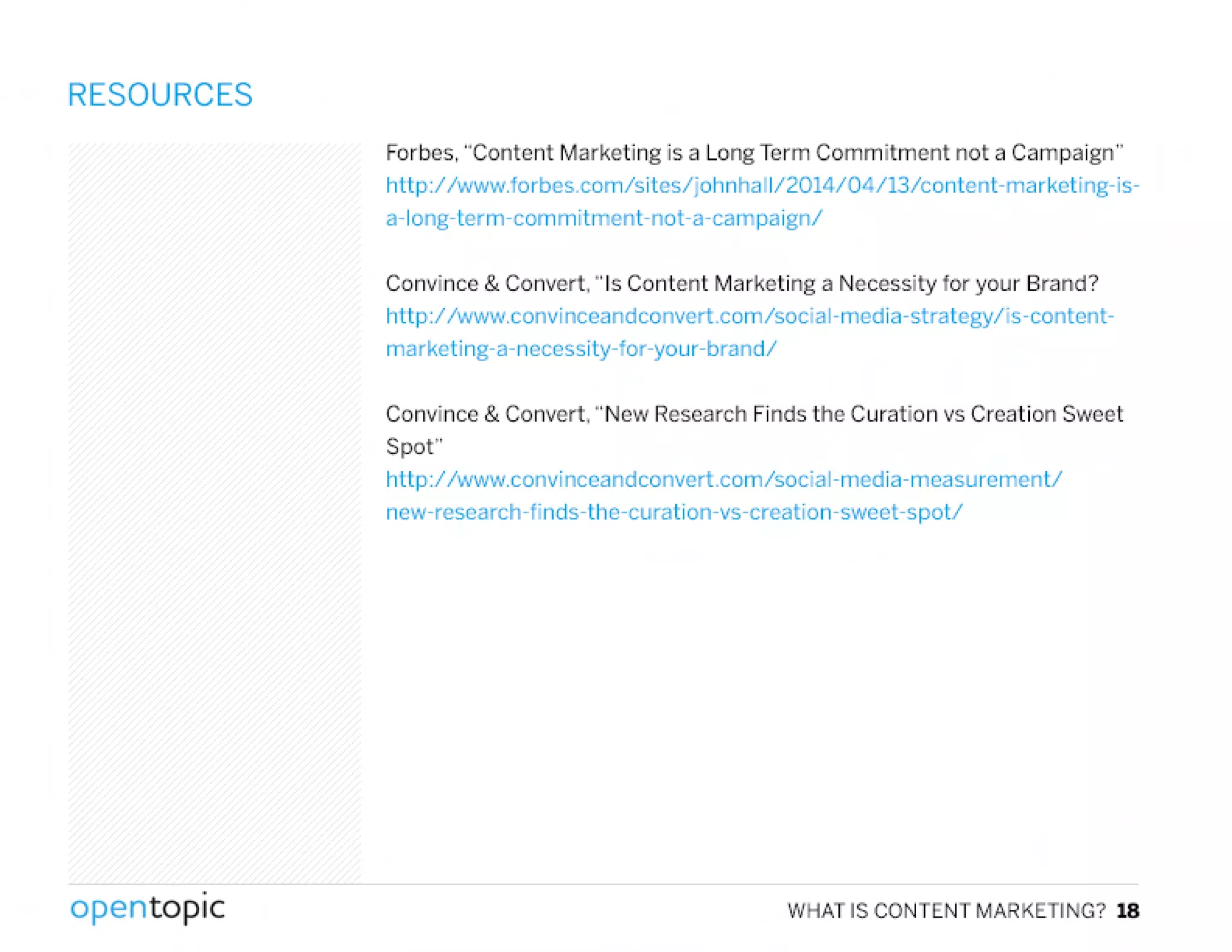 RESOURCES
Forbes, "Content Marketing is a Long Term Commitment not a Campaign"
http://www.forbes.com/sites/johnhaIl/2014/04/13/contenl-markcting-is-
a-Iong-term-commitmenl-not-a-carnpaignl
Convince & Convert. "Is Content Marketing a Necessity for your Brand?
hltp:! Iwww.convinccandconvert.com/social-media-stralegy/is-contcnt-
marke ling- a-neccssi ly-tor-your-brand/
Convince & Convert, "New Research Finds the Curation vs Creation Sweet
Spot"
hltp:1 Iwww.convinceandconvert.com/social-lTledia-measurement/
ncw-rescarch-finds-thc-curation-vs-creation-sweet-spotI
,
opentopic WHATISCONTENTMARKETING?18
 