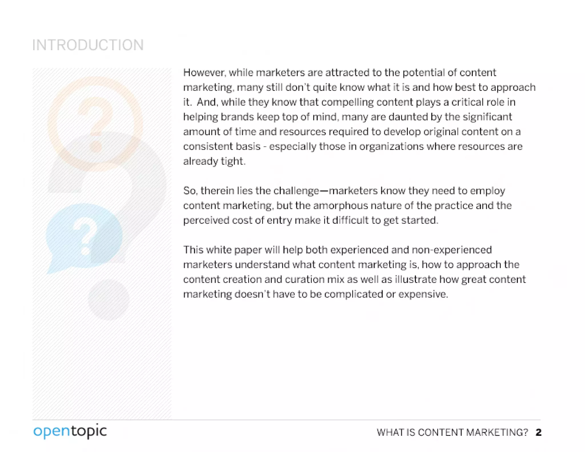 IJTRODUCT ION
However.while marketers are attracted to the potential of content
marketing. many still don't quite know what it is and how best to approach
it. And. while they know that compelling content plays a critical role in
helping brands keep top of mind, many are daunted by the significant
amount of time and resources required to develop original content on a
consistent basis - especially those in organizations where resources are
already tight.
So, therein lies the challenge-marketers know they need to employ
content marketing, but the amorphous nature of the practice and the
perceived cost of entry make it difficult to get started.
This white paper will help both experienced and non-experienced
marketers understand what content marketing is. how to approach the
content creation and curation mix as well as illustrate how great content
marketing doesn't have to be complicated or expensive.
,
opentopic WHAT IS CONTENT MARKETING? 2
 