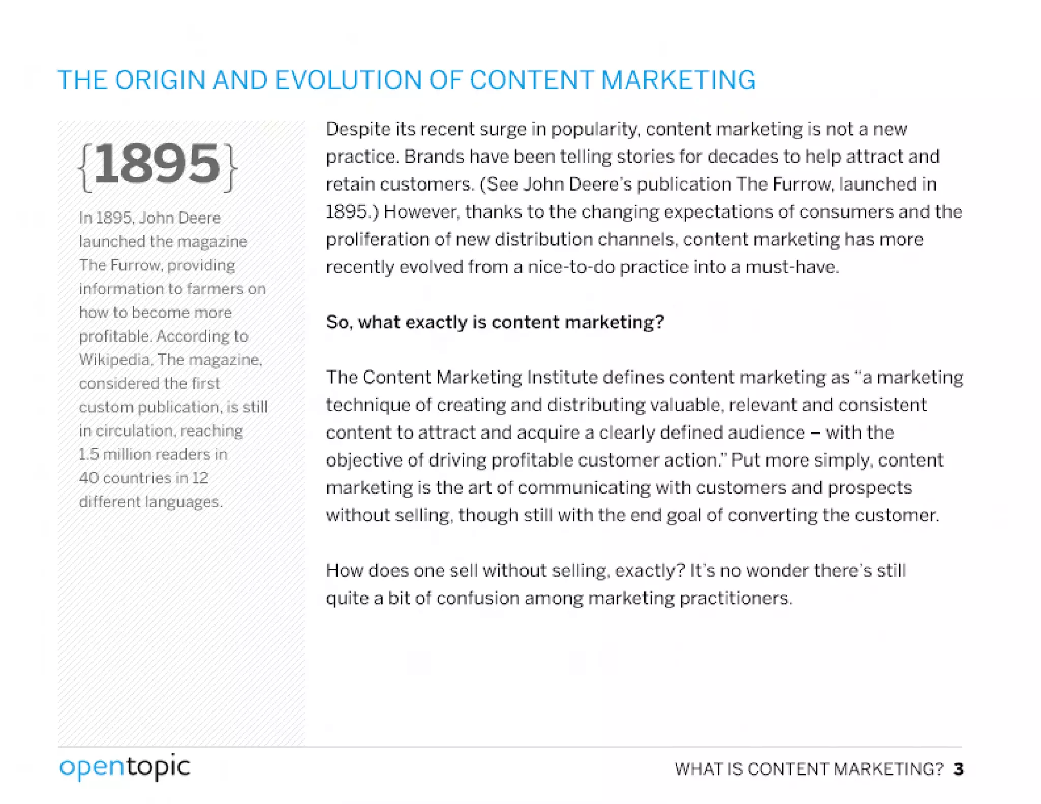 THE ORIGIN AND EVOLUTION OF CONTENT MARKETING
{189S}
In 1895. John Deere
launched the magazlne
The Furrow. providing
information to farmers on
hO'Jto become more
profitable. According to
Wikipedla. The magazine.
considered the first
custom publication. is still
in circulation. reaching
1.5million readers in
40 countries in 12
diHerent languages.
.
opentopic
Despite its recent surge in popularity. content marketing is not a new
practice. Brands have been telling stories for decades to help attract and
retain customers. (See John Deere's publication The Furrow, launched in
1895.) However, thanks to the changing expectations of consumers and the
proliferation of new distribution channels, content marketing has more
recently evolved from a nice-to-do practice into a must-have.
So. what exactly is content marketing?
The Content Marketing Institute defines content marketing as "a marketing
technique of creating and distributing valuable, relevant and consistent
content to attract and acquire a clearly defined audience - with the
objective of driving profitable customer action." Put more simply, content
marketing is the art of communicating with customers and prospects
without selling, though still with the end goal of converting the customer.
How does one sell without selling, exactly? It's no wonder there's still
quite a bit of confusion among marketing practitioners .
WHATISCONTENTMARKETING?3
 