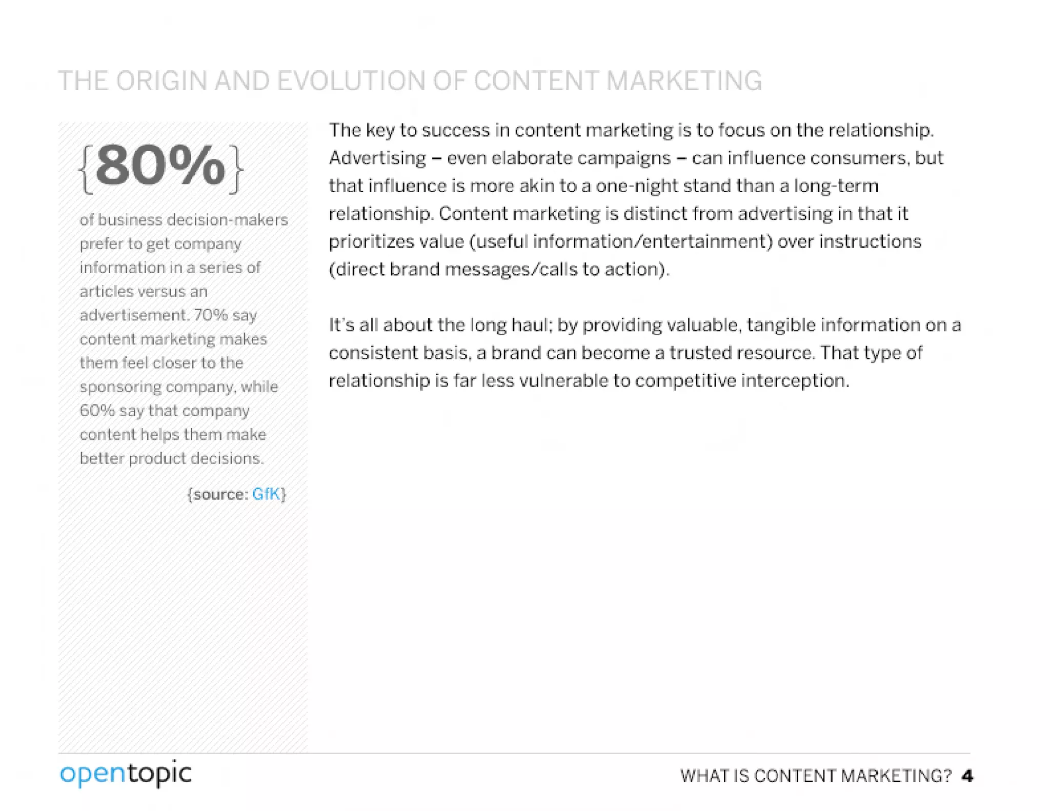 {SOO/o}
of business decision-makers
prefer to get company
information in a series of
articles versus an
advertisement. 70% say
content marketing makes
them feel closer 10 the
sponsoring company. while
600/. say that company
content helps them make
better product decisions.
{source: GfK}
.
opentopic
The key to success in content marketing is to focus on the relationship.
Advertising - even elaborate campaigns - can influence consumers. but
that influence is more akin to a one-night stand than a long-term
relationship. Content marketing is distinct from advertising in that it
prioritizes value (useful information/entertainment) over instructions
(direct brand messages/calls to action).
It's all about the long haul; by providing valuable. tangible information on a
consistent basis, a brand can become a trusted resource. That type of
relationship is far less vulnerable to competitive interception.
WHAT IS CONTENT MARKETING? 4
 