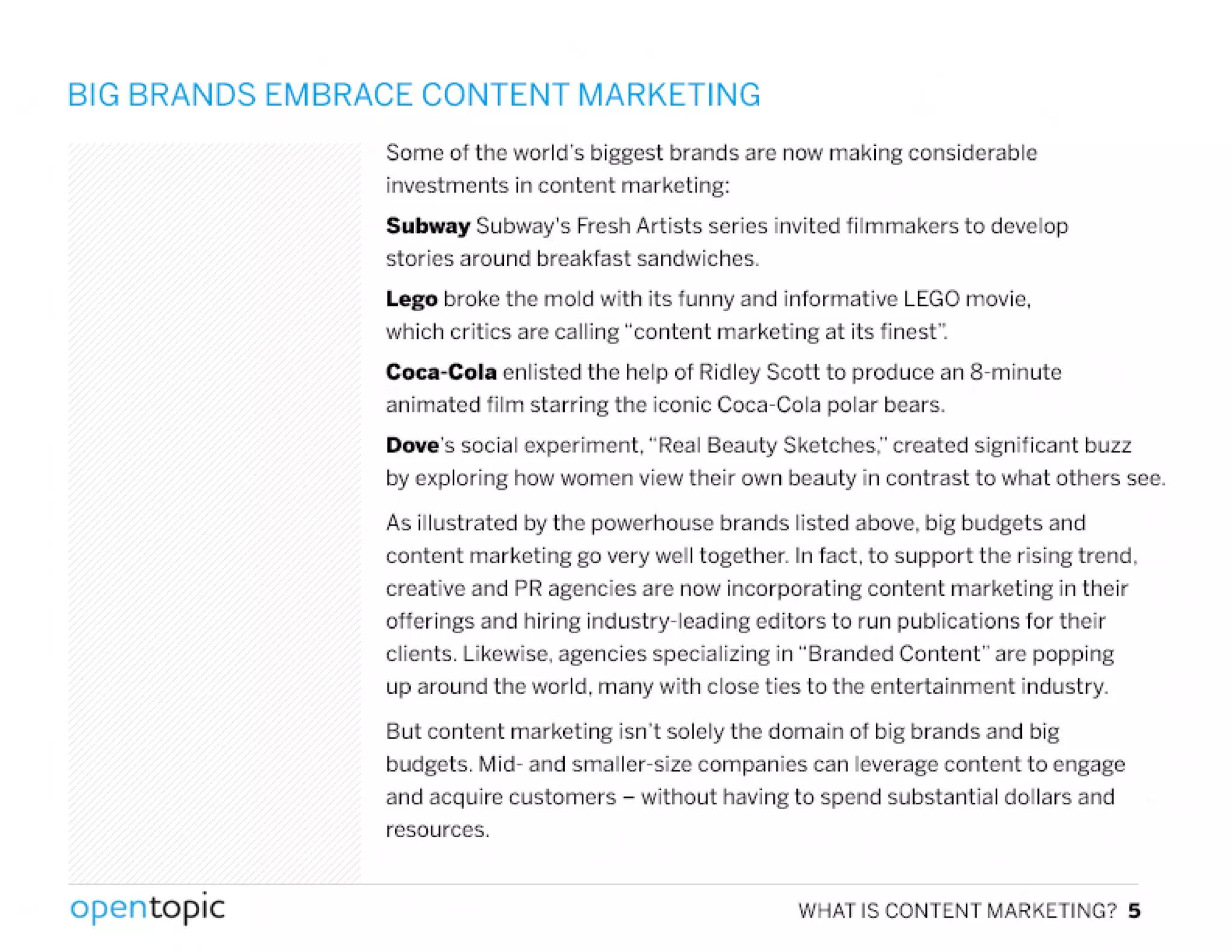 BIG BRANDS EMBRACE CONTENT MARKETING
Some of the world's biggest brands are now making considerable
investments in content marketing:
Subway Subway's FreshArtists series invited filmmakers to develop
stories around breakfast sandwiches.
Lego broke the mold with its funny and informative LEGOmovie,
which critics are calling "content marketing at its finest':
Coca-Cola enlisted the help of Ridley Scott to produce an 8-minute
animated film starring the iconic Coca-Cola polar bears.
Dove's social experiment, "Real Beauty Sketches," created significant buzz
by exploring how women view their own beauty in contrast to what others see.
As illustrated by the powerhouse brands listed above, big budgets and
content marketing go very well together. In fact. to support the rising trend,
creative and PRagencies are now incorporating content marketing in their
offerings and hiring industry-leading editors to run publications for their
clients. Likewise, agencies specializing in "Branded Content" are popping
up around the world, many with close ties to the entertainment industry.
But content marketing isn't solely the domain of big brands and big
budgets. Mid- and smaller-size companies can leverage content to engage
and acquire customers - without having to spend substantial dollars and
resources.
,
opentopic WHAT IS CONTENT MARKETING? 5
 