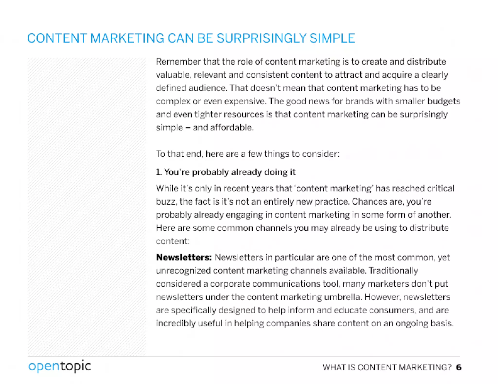 CONTENT MARKETING CAN BE SURPRISINGLY SIMPLE
Rernember that the role of content marketing is to create and distribute
valuable, relevant and consistent content to attract and acquire a clearly
defined audience. That doesn't mean that content marketing has to be
complex or even expensive. The good news for brands with smaller budgets
and even tighter resources is that content marketing can be surprisingly
simple - and affordable,
To that end, here are a few things to consider:
1. You're probably already doing it
While it's only in recent years that 'content marketing' has reached critical
buzz, the fact is it's not an entirely new practice, Chances are, you're
probably already engaging in content marketing in some form of another,
Here are some common channels you may already be using to distribute
content:
Newsletters: Newsletters in particular are one of the most common, yet
unrecognized content marketing channels available. Traditionally
considered a corporate communications tool. many marketers don't put
newsletters under the content marketing umbrella. However,newsletters
are specifically designed to help inform and educate consumers, and are
incredibly useful in helping companies share content on an ongoing basis.
,
opentopic WHATISCONTENTMARKETING?6
 