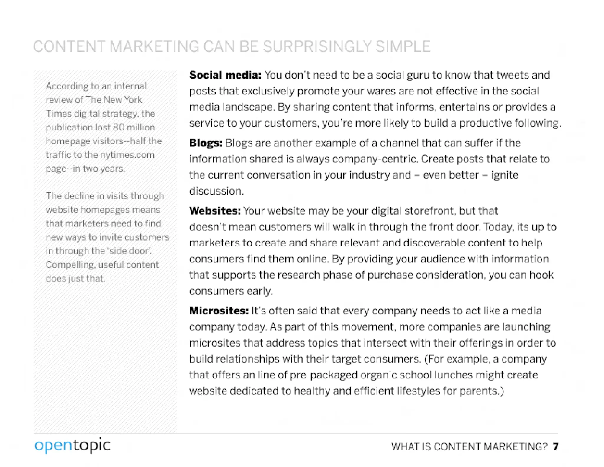 CONTENT MARKETIN~ (',N BE:.Q IRDt:;> Q I' ~LY C;1~1PLf:.
According to an internal
review of The New York
Times digital strategy. the
publication lost 80 million
homepage visitors-hart the
traffic to the nytimes.com
page--in two years.
The decline in visits through
website homepages means
that marketers need to find
new "lays to invite customers
in through the 'side door'.
Compelling. usefuf content
does just that.
,
opentopic
Social media: Youdon't need to be a social guru to know that tweets and
posts that exclusively promote your wares are not effective in the social
media landscape. By sharing content that informs, entertains or provides a
service to your customers, you're more likely to build a productive following.
Blogs: Blogs are another example of a channel that can suffer if the
information shared is always company-centric. Create posts that relate to
the current conversation in your industry and - even better - ignite
discussion.
Websites: Yourwebsite may be your digital storefront, but that
doesn't mean customers will walk in through the front door. Today,its up to
marketers to create and share relevant and discoverable content to help
consumers find them online. By providing your audience with information
that supports the research phase of purchase consideration, you can hook
consumers early.
Microsites: It's otten said that every company needs to act like a media
company today. As part of this movement, more companies are launching
rnicrosites that address topics that intersect with their offerings in order to
build relationships with their target consumers. (For example, a company
that offers an line of pre-packaged organic school lunches might create
website dedicated to healthy and efficient lifestyles for parents.)
WHAT IS CONTENT MARKETING? 7
 