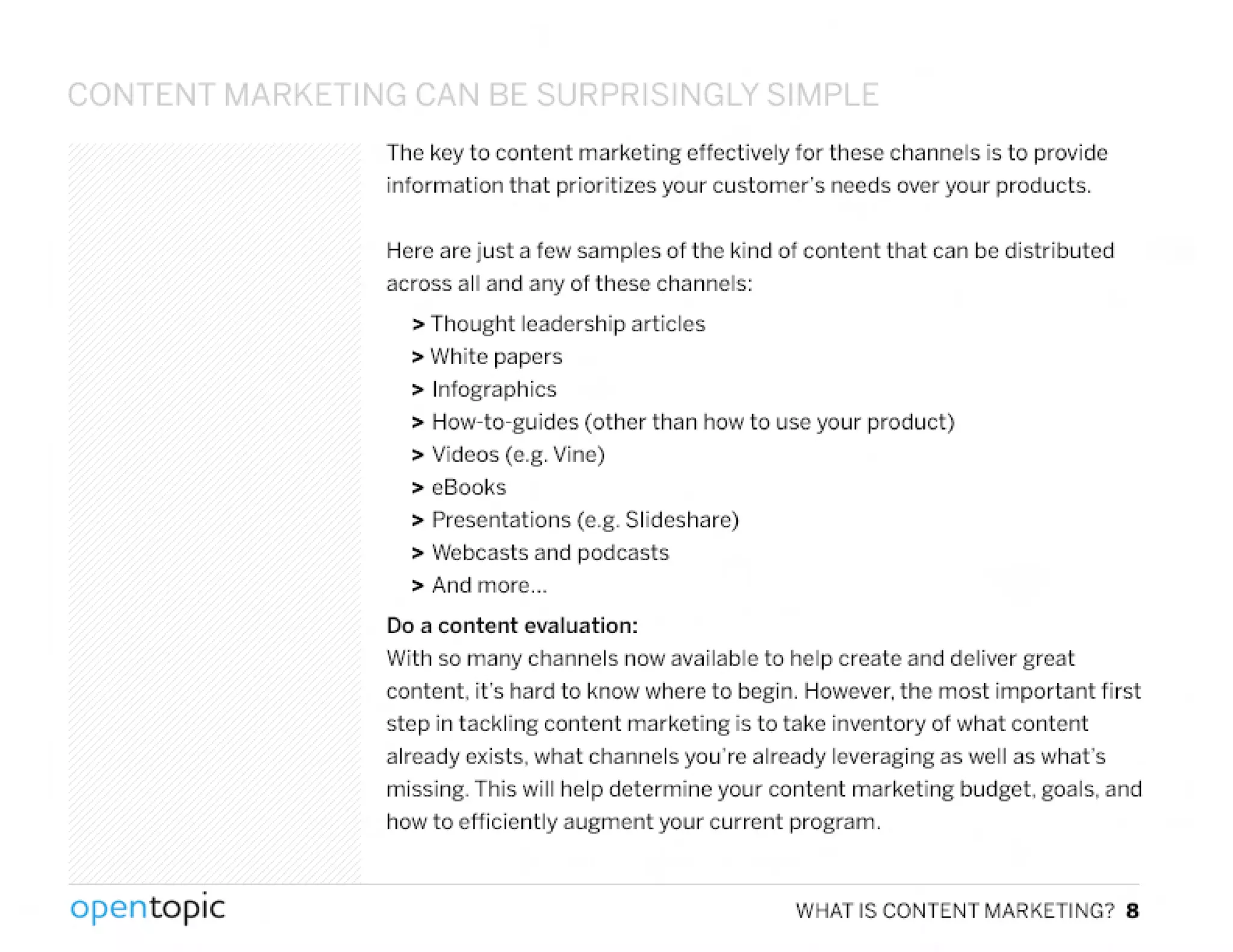 CONTENT MARKl TIN~ C" IJ BE:.Q IPDD Q I'It")LY C;1'1PLf::
The key to content marketing effectively for these channels is to provide
information that prioritizes your customer's needs over your products.
Here are just a few samples of the kind of content that can be distributed
across all and any of these channels:
> Thought leadership articles
> White papers
> Infographics
> How-to-guides (other than how to use your product)
> Videos (e.g. Vine)
> eSooks
> Presentations (e.g. Slideshare)
> !Vebcasts and pod casts
> And more ...
Do a content evaluation:
With so many channels now available to help create and deliver great
content. it's hard to know where to begin. However. the most important first
step in tackling content marketing is to take inventory of what content
already exists, what channels you're already leveraging as well as what's
missing. This will help determine your content marketing budget, goals, and
how to efficiently augment your current program.
,
opentopic WHAT IS CONTENT MARKETING? 8
 