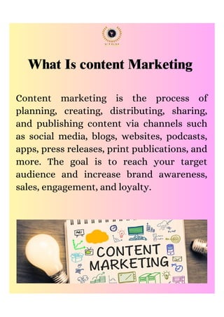 What Is content Marketing
Content marketing is the process of
planning, creating, distributing, sharing,
and publishing content via channels such
as social media, blogs, websites, podcasts,
apps, press releases, print publications, and
more. The goal is to reach your target
audience and increase brand awareness,
sales, engagement, and loyalty.
 
