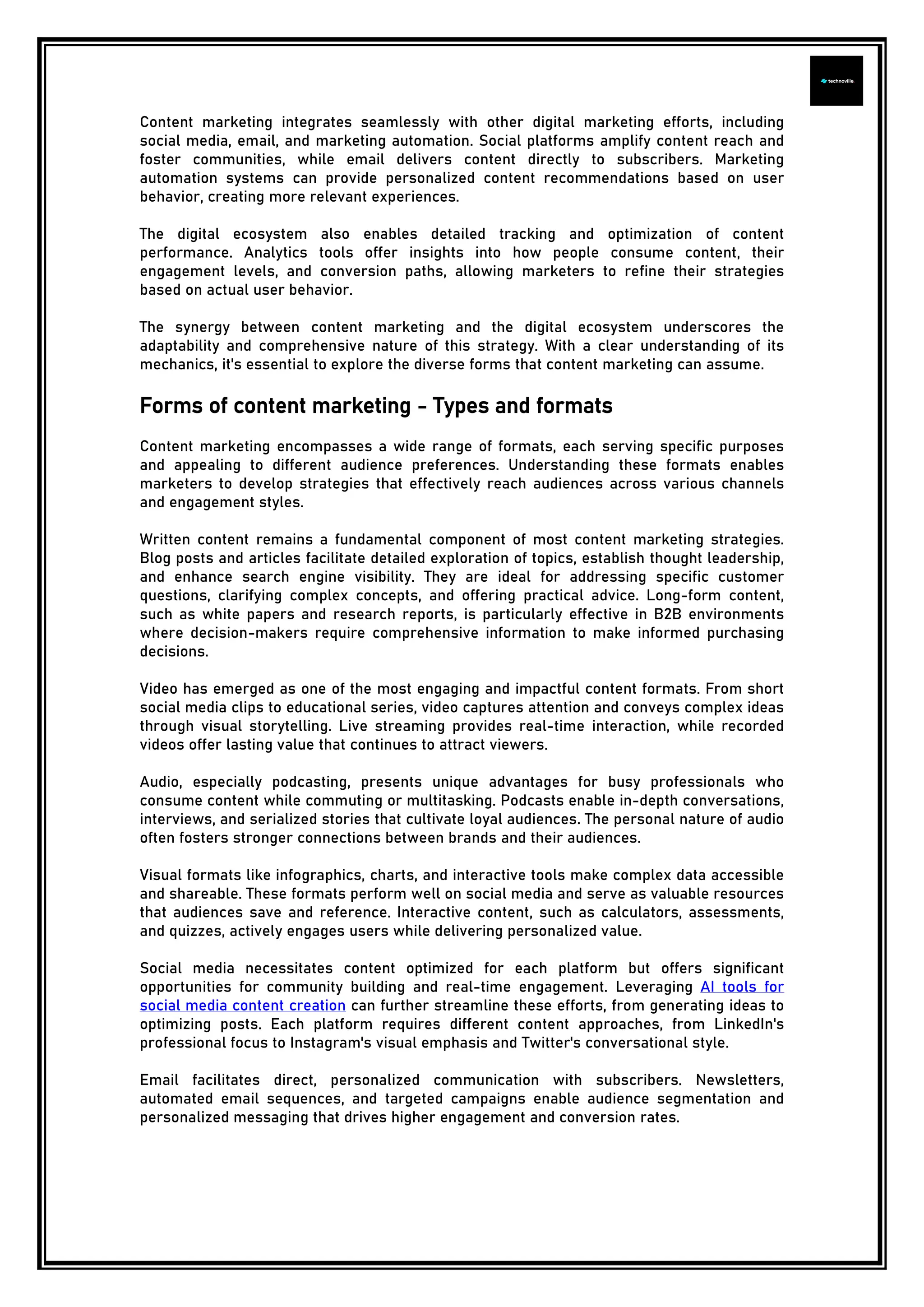 Content marketing integrates seamlessly with other digital marketing efforts, including
social media, email, and marketing automation. Social platforms amplify content reach and
foster communities, while email delivers content directly to subscribers. Marketing
automation systems can provide personalized content recommendations based on user
behavior, creating more relevant experiences.
The digital ecosystem also enables detailed tracking and optimization of content
performance. Analytics tools offer insights into how people consume content, their
engagement levels, and conversion paths, allowing marketers to refine their strategies
based on actual user behavior.
The synergy between content marketing and the digital ecosystem underscores the
adaptability and comprehensive nature of this strategy. With a clear understanding of its
mechanics, it's essential to explore the diverse forms that content marketing can assume.
Forms of content marketing - Types and formats
Content marketing encompasses a wide range of formats, each serving specific purposes
and appealing to different audience preferences. Understanding these formats enables
marketers to develop strategies that effectively reach audiences across various channels
and engagement styles.
Written content remains a fundamental component of most content marketing strategies.
Blog posts and articles facilitate detailed exploration of topics, establish thought leadership,
and enhance search engine visibility. They are ideal for addressing specific customer
questions, clarifying complex concepts, and offering practical advice. Long-form content,
such as white papers and research reports, is particularly effective in B2B environments
where decision-makers require comprehensive information to make informed purchasing
decisions.
Video has emerged as one of the most engaging and impactful content formats. From short
social media clips to educational series, video captures attention and conveys complex ideas
through visual storytelling. Live streaming provides real-time interaction, while recorded
videos offer lasting value that continues to attract viewers.
Audio, especially podcasting, presents unique advantages for busy professionals who
consume content while commuting or multitasking. Podcasts enable in-depth conversations,
interviews, and serialized stories that cultivate loyal audiences. The personal nature of audio
often fosters stronger connections between brands and their audiences.
Visual formats like infographics, charts, and interactive tools make complex data accessible
and shareable. These formats perform well on social media and serve as valuable resources
that audiences save and reference. Interactive content, such as calculators, assessments,
and quizzes, actively engages users while delivering personalized value.
Social media necessitates content optimized for each platform but offers significant
opportunities for community building and real-time engagement. Leveraging AI tools for
social media content creation can further streamline these efforts, from generating ideas to
optimizing posts. Each platform requires different content approaches, from LinkedIn's
professional focus to Instagram's visual emphasis and Twitter's conversational style.
Email facilitates direct, personalized communication with subscribers. Newsletters,
automated email sequences, and targeted campaigns enable audience segmentation and
personalized messaging that drives higher engagement and conversion rates.
 