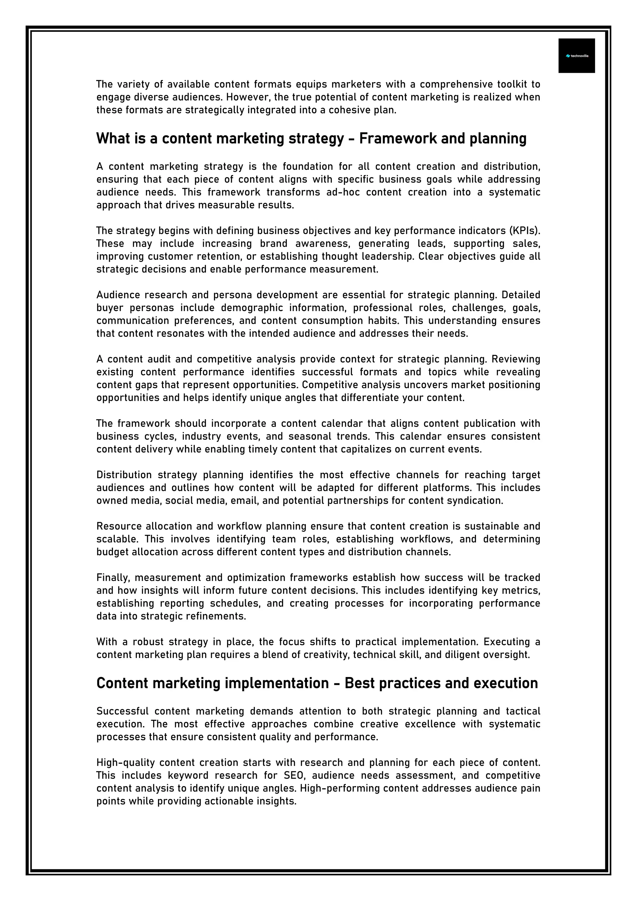 The variety of available content formats equips marketers with a comprehensive toolkit to
engage diverse audiences. However, the true potential of content marketing is realized when
these formats are strategically integrated into a cohesive plan.
What is a content marketing strategy - Framework and planning
A content marketing strategy is the foundation for all content creation and distribution,
ensuring that each piece of content aligns with specific business goals while addressing
audience needs. This framework transforms ad-hoc content creation into a systematic
approach that drives measurable results.
The strategy begins with defining business objectives and key performance indicators (KPIs).
These may include increasing brand awareness, generating leads, supporting sales,
improving customer retention, or establishing thought leadership. Clear objectives guide all
strategic decisions and enable performance measurement.
Audience research and persona development are essential for strategic planning. Detailed
buyer personas include demographic information, professional roles, challenges, goals,
communication preferences, and content consumption habits. This understanding ensures
that content resonates with the intended audience and addresses their needs.
A content audit and competitive analysis provide context for strategic planning. Reviewing
existing content performance identifies successful formats and topics while revealing
content gaps that represent opportunities. Competitive analysis uncovers market positioning
opportunities and helps identify unique angles that differentiate your content.
The framework should incorporate a content calendar that aligns content publication with
business cycles, industry events, and seasonal trends. This calendar ensures consistent
content delivery while enabling timely content that capitalizes on current events.
Distribution strategy planning identifies the most effective channels for reaching target
audiences and outlines how content will be adapted for different platforms. This includes
owned media, social media, email, and potential partnerships for content syndication.
Resource allocation and workflow planning ensure that content creation is sustainable and
scalable. This involves identifying team roles, establishing workflows, and determining
budget allocation across different content types and distribution channels.
Finally, measurement and optimization frameworks establish how success will be tracked
and how insights will inform future content decisions. This includes identifying key metrics,
establishing reporting schedules, and creating processes for incorporating performance
data into strategic refinements.
With a robust strategy in place, the focus shifts to practical implementation. Executing a
content marketing plan requires a blend of creativity, technical skill, and diligent oversight.
Content marketing implementation - Best practices and execution
Successful content marketing demands attention to both strategic planning and tactical
execution. The most effective approaches combine creative excellence with systematic
processes that ensure consistent quality and performance.
High-quality content creation starts with research and planning for each piece of content.
This includes keyword research for SEO, audience needs assessment, and competitive
content analysis to identify unique angles. High-performing content addresses audience pain
points while providing actionable insights.
 