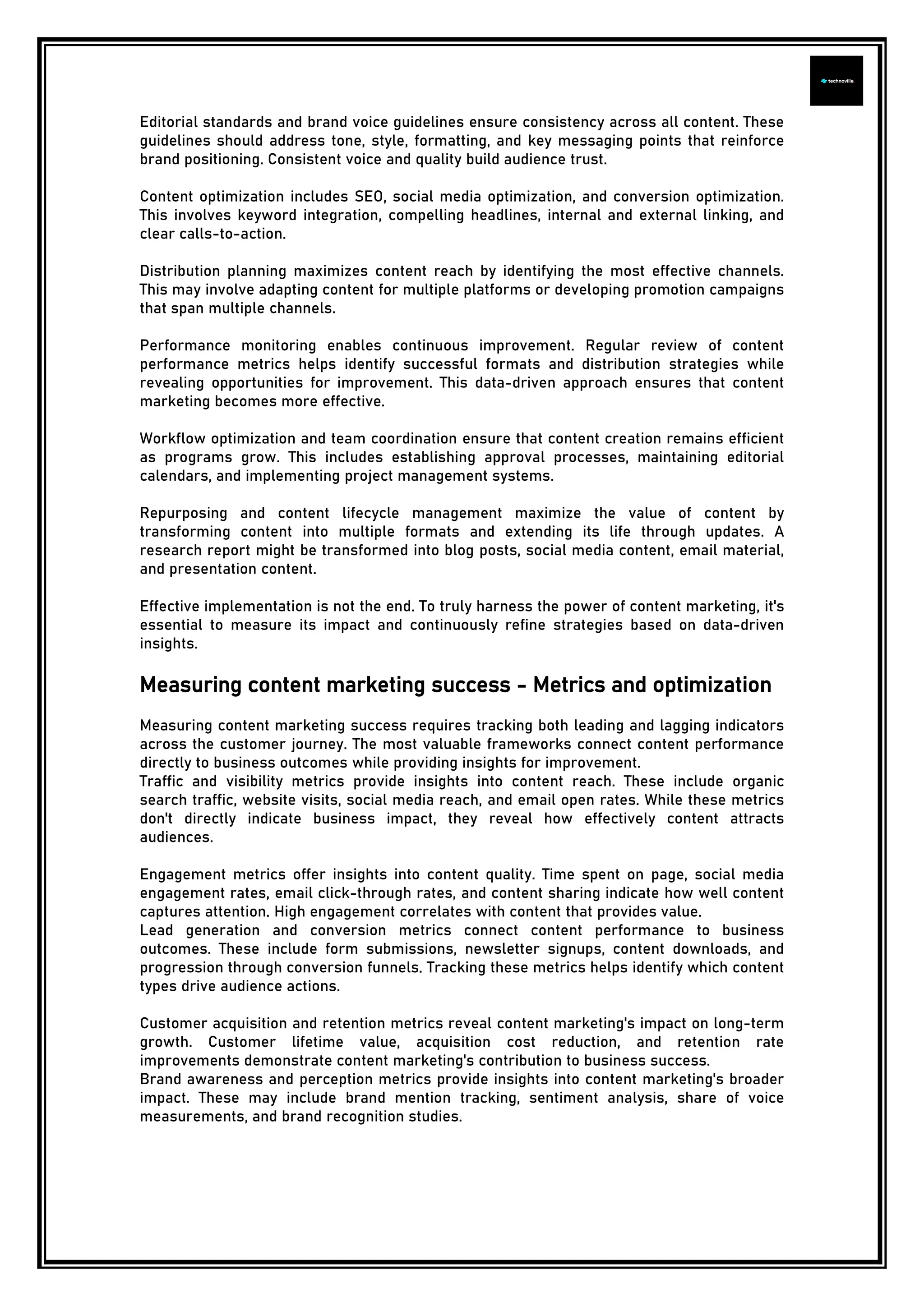 Editorial standards and brand voice guidelines ensure consistency across all content. These
guidelines should address tone, style, formatting, and key messaging points that reinforce
brand positioning. Consistent voice and quality build audience trust.
Content optimization includes SEO, social media optimization, and conversion optimization.
This involves keyword integration, compelling headlines, internal and external linking, and
clear calls-to-action.
Distribution planning maximizes content reach by identifying the most effective channels.
This may involve adapting content for multiple platforms or developing promotion campaigns
that span multiple channels.
Performance monitoring enables continuous improvement. Regular review of content
performance metrics helps identify successful formats and distribution strategies while
revealing opportunities for improvement. This data-driven approach ensures that content
marketing becomes more effective.
Workflow optimization and team coordination ensure that content creation remains efficient
as programs grow. This includes establishing approval processes, maintaining editorial
calendars, and implementing project management systems.
Repurposing and content lifecycle management maximize the value of content by
transforming content into multiple formats and extending its life through updates. A
research report might be transformed into blog posts, social media content, email material,
and presentation content.
Effective implementation is not the end. To truly harness the power of content marketing, it's
essential to measure its impact and continuously refine strategies based on data-driven
insights.
Measuring content marketing success - Metrics and optimization
Measuring content marketing success requires tracking both leading and lagging indicators
across the customer journey. The most valuable frameworks connect content performance
directly to business outcomes while providing insights for improvement.
Traffic and visibility metrics provide insights into content reach. These include organic
search traffic, website visits, social media reach, and email open rates. While these metrics
don't directly indicate business impact, they reveal how effectively content attracts
audiences.
Engagement metrics offer insights into content quality. Time spent on page, social media
engagement rates, email click-through rates, and content sharing indicate how well content
captures attention. High engagement correlates with content that provides value.
Lead generation and conversion metrics connect content performance to business
outcomes. These include form submissions, newsletter signups, content downloads, and
progression through conversion funnels. Tracking these metrics helps identify which content
types drive audience actions.
Customer acquisition and retention metrics reveal content marketing's impact on long-term
growth. Customer lifetime value, acquisition cost reduction, and retention rate
improvements demonstrate content marketing's contribution to business success.
Brand awareness and perception metrics provide insights into content marketing's broader
impact. These may include brand mention tracking, sentiment analysis, share of voice
measurements, and brand recognition studies.
 