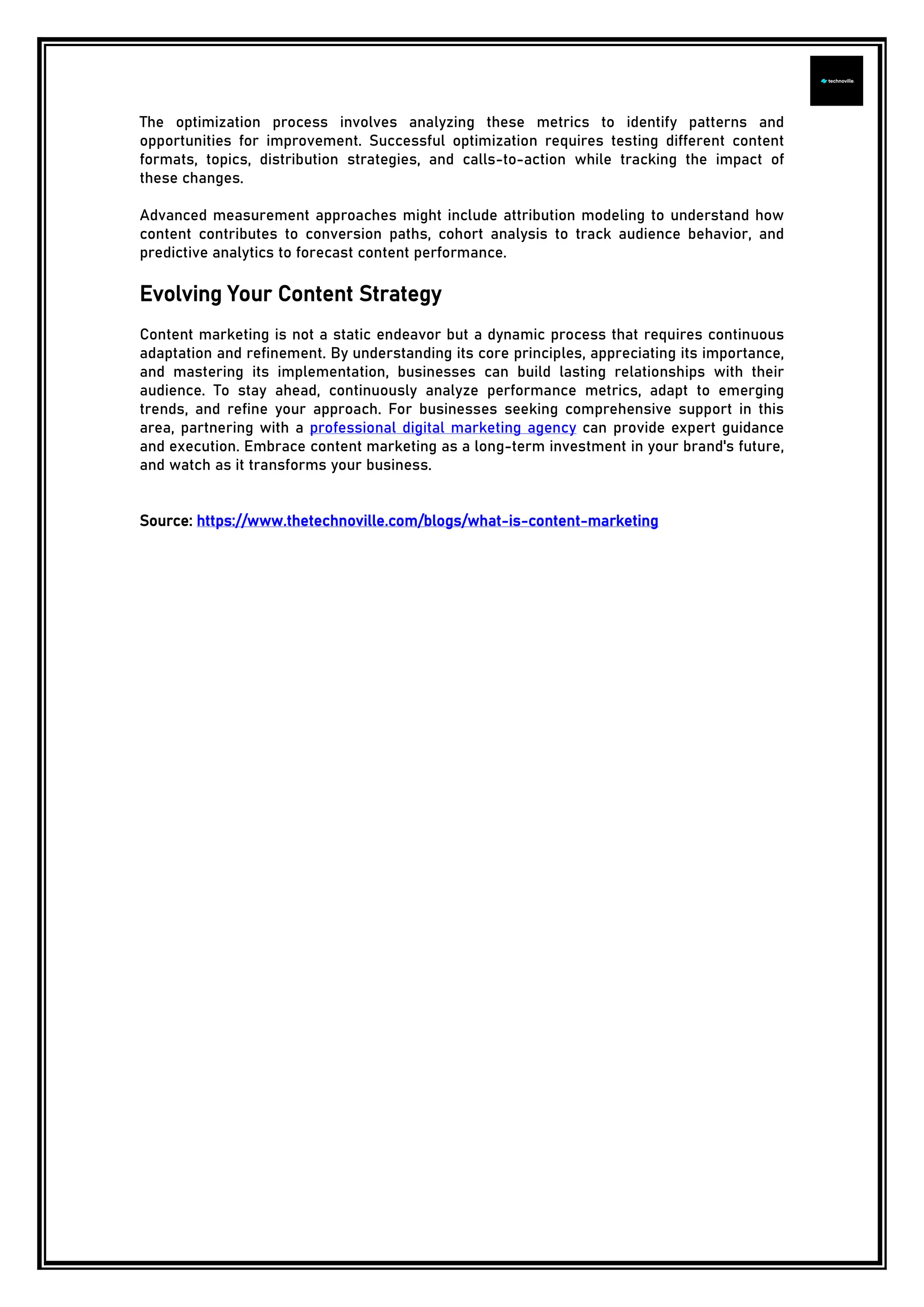 The optimization process involves analyzing these metrics to identify patterns and
opportunities for improvement. Successful optimization requires testing different content
formats, topics, distribution strategies, and calls-to-action while tracking the impact of
these changes.
Advanced measurement approaches might include attribution modeling to understand how
content contributes to conversion paths, cohort analysis to track audience behavior, and
predictive analytics to forecast content performance.
Evolving Your Content Strategy
Content marketing is not a static endeavor but a dynamic process that requires continuous
adaptation and refinement. By understanding its core principles, appreciating its importance,
and mastering its implementation, businesses can build lasting relationships with their
audience. To stay ahead, continuously analyze performance metrics, adapt to emerging
trends, and refine your approach. For businesses seeking comprehensive support in this
area, partnering with a professional digital marketing agency can provide expert guidance
and execution. Embrace content marketing as a long-term investment in your brand's future,
and watch as it transforms your business.
Source: https://www.thetechnoville.com/blogs/what-is-content-marketing
 