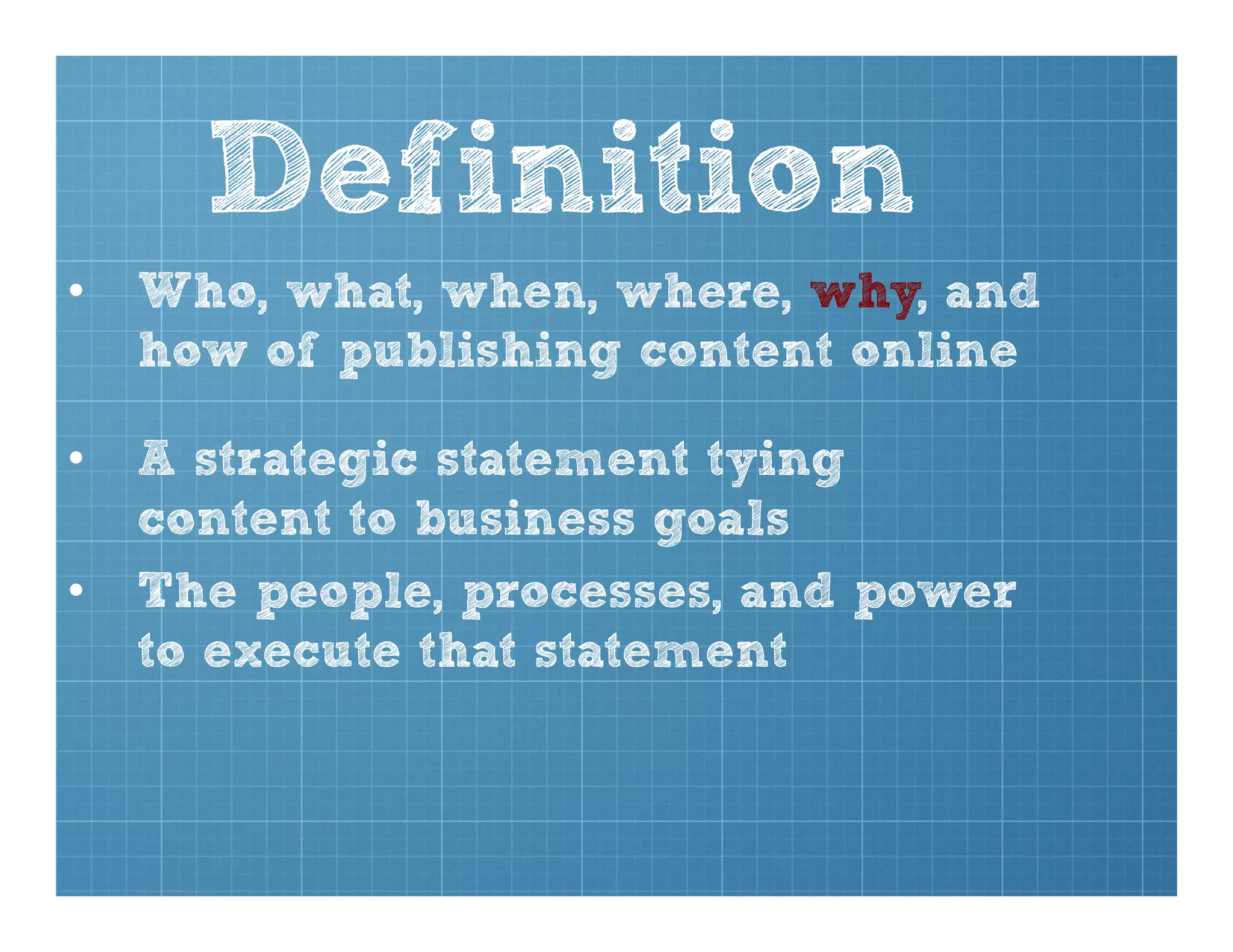 Definition
•  Who, what, when, where, why, and
how of publishing content online
•  A strategic statement tying
content to business goals
•  The people, processes, and power
to execute that statement
 