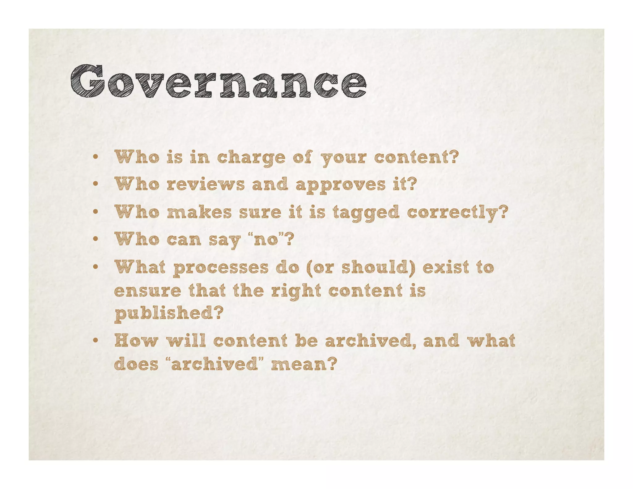 Governance
•  Who is in charge of your content?
•  Who reviews and approves it?
•  Who makes sure it is tagged correctly?
•  Who can say “no”?
•  What processes do (or should) exist to
ensure that the right content is
published?
•  How will content be archived, and what
does “archived” mean?
 