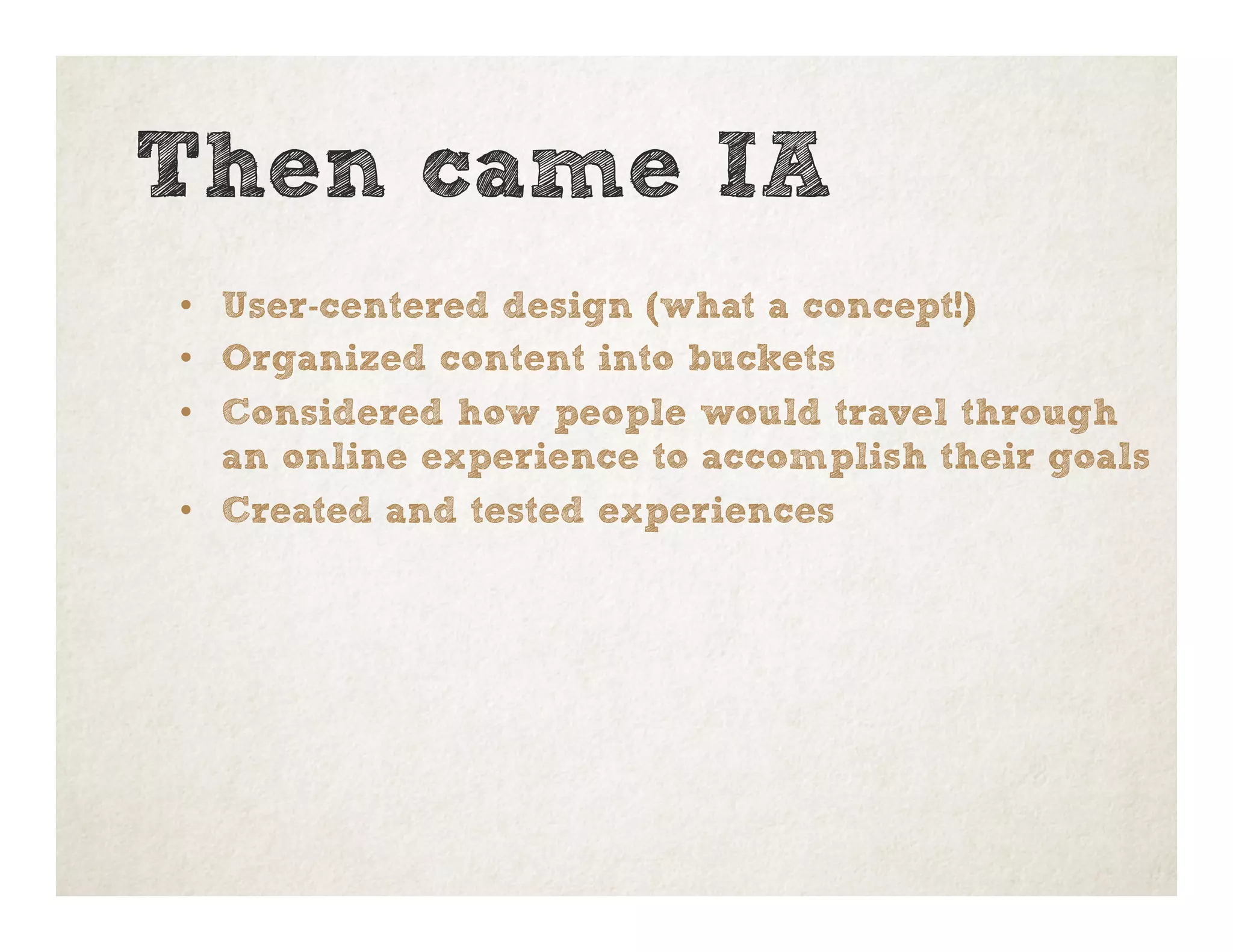 Then came IA
•  User-centered design (what a concept!)
•  Organized content into buckets
•  Considered how people would travel through
an online experience to accomplish their goals
•  Created and tested experiences
 