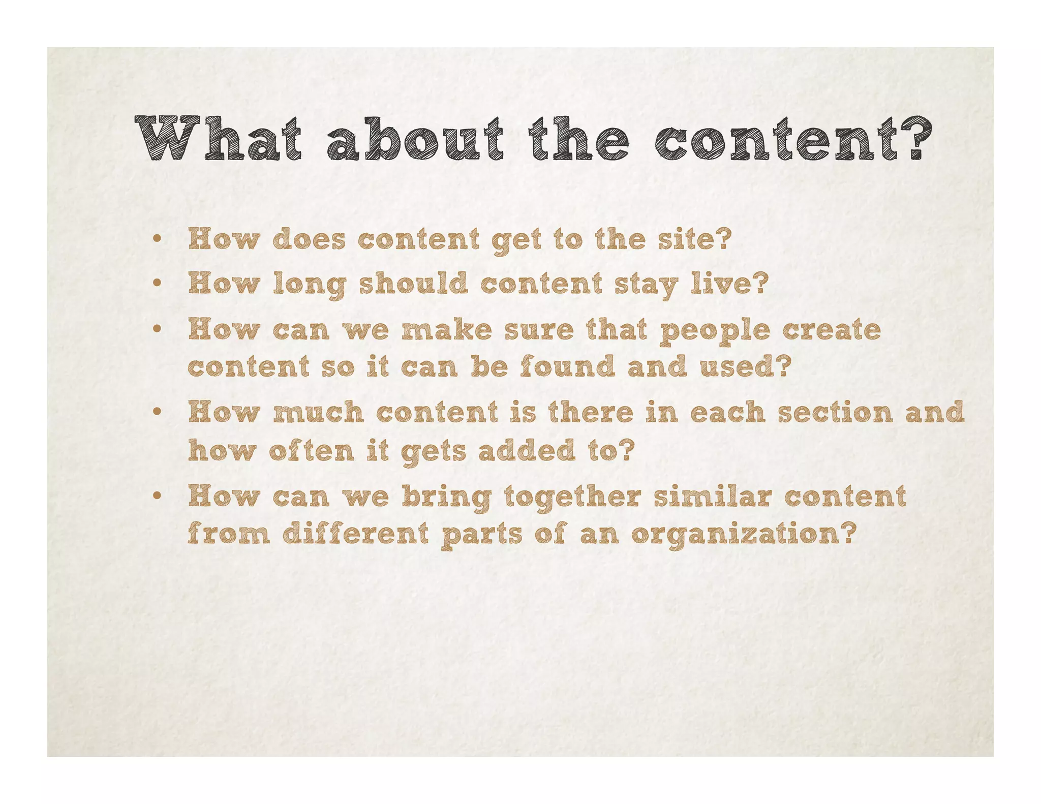 •  How does content get to the site?
•  How long should content stay live?
•  How can we make sure that people create
content so it can be found and used?
•  How much content is there in each section and
how often it gets added to?
•  How can we bring together similar content
from different parts of an organization?
What about the content?
 