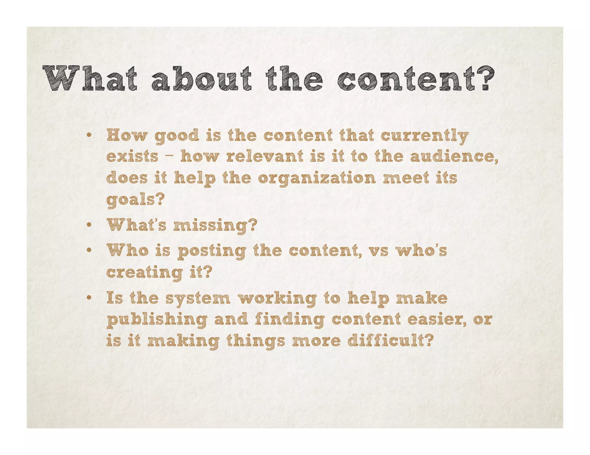 •  How good is the content that currently
exists – how relevant is it to the audience,
does it help the organization meet its
goals?
•  What’s missing?
•  Who is posting the content, vs who’s
creating it?
•  Is the system working to help make
publishing and finding content easier, or
is it making things more difficult?
What about the content?
 