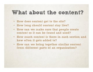 •  How does content get to the site?
•  How long should content stay live?
•  How can we make sure that people create
content so it can be found and used?
•  How much content is there in each section and
how often it gets added to?
•  How can we bring together similar content
from different parts of an organization?
What about the content?
 