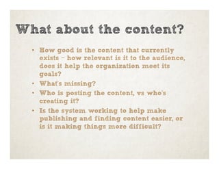 •  How good is the content that currently
exists – how relevant is it to the audience,
does it help the organization meet its
goals?
•  What’s missing?
•  Who is posting the content, vs who’s
creating it?
•  Is the system working to help make
publishing and finding content easier, or
is it making things more difficult?
What about the content?
 