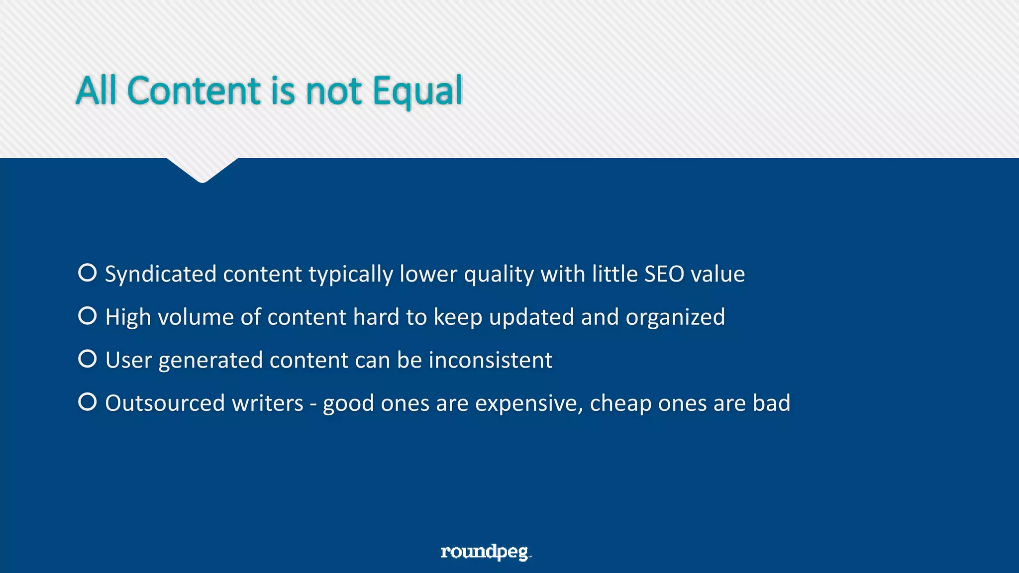 All Content is not Equal
 Syndicated content typically lower quality with little SEO value
 High volume of content hard to keep updated and organized
 User generated content can be inconsistent
 Outsourced writers - good ones are expensive, cheap ones are bad
 