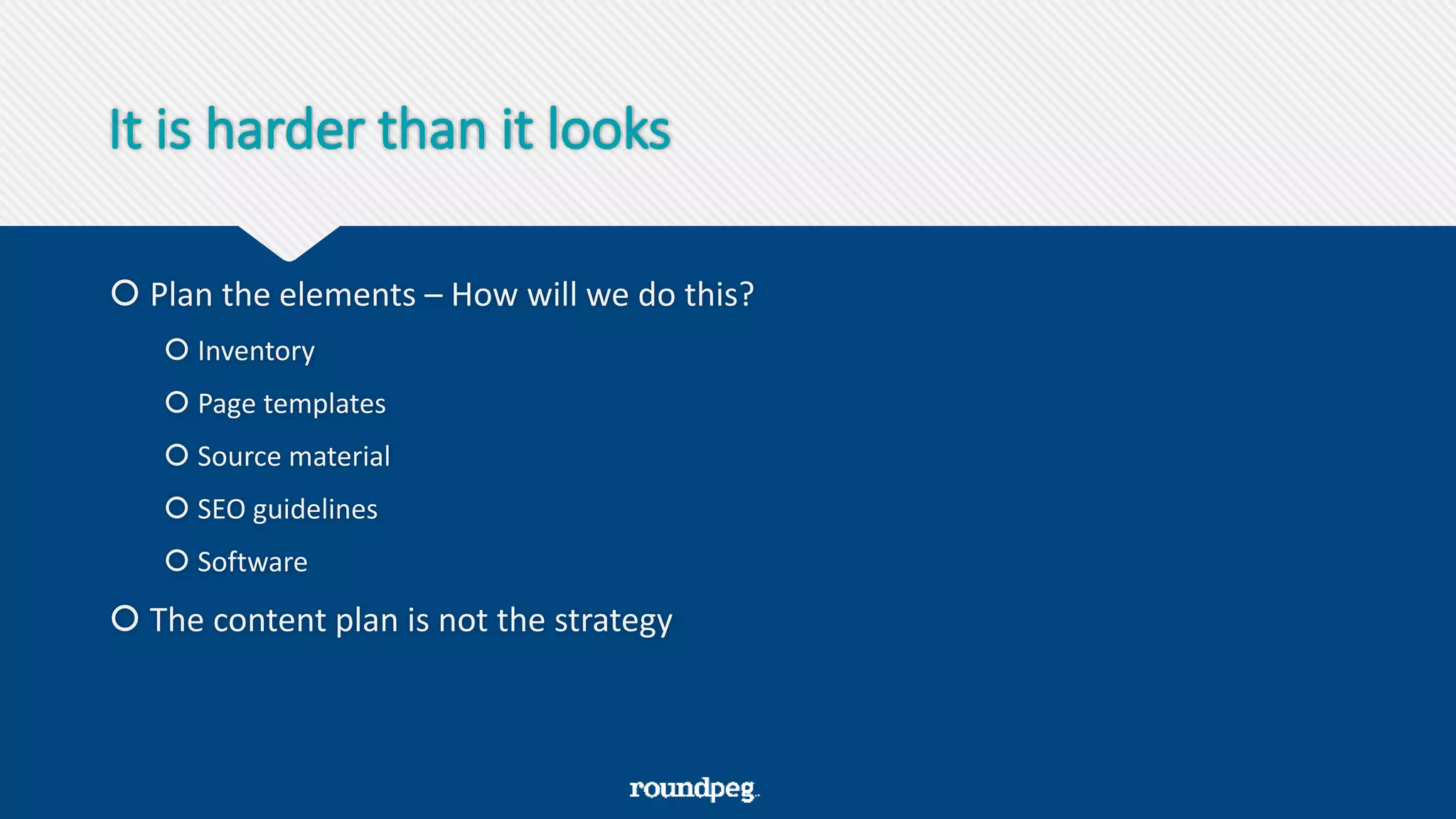 It is harder than it looks
 Plan the elements – How will we do this?
 Inventory
 Page templates
 Source material
 SEO guidelines
 Software
 The content plan is not the strategy
 