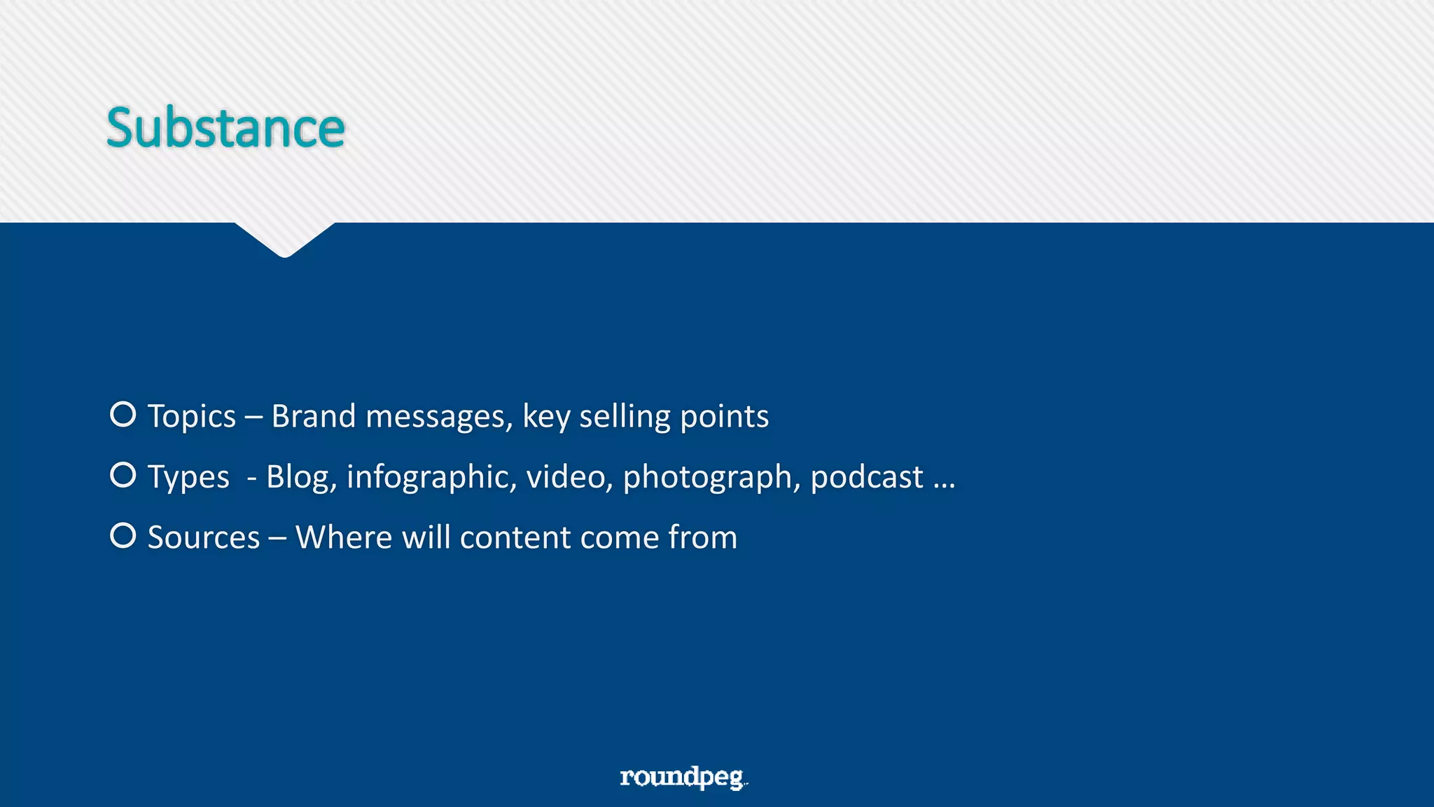 Substance
 Topics – Brand messages, key selling points
 Types - Blog, infographic, video, photograph, podcast …
 Sources – Where will content come from
 