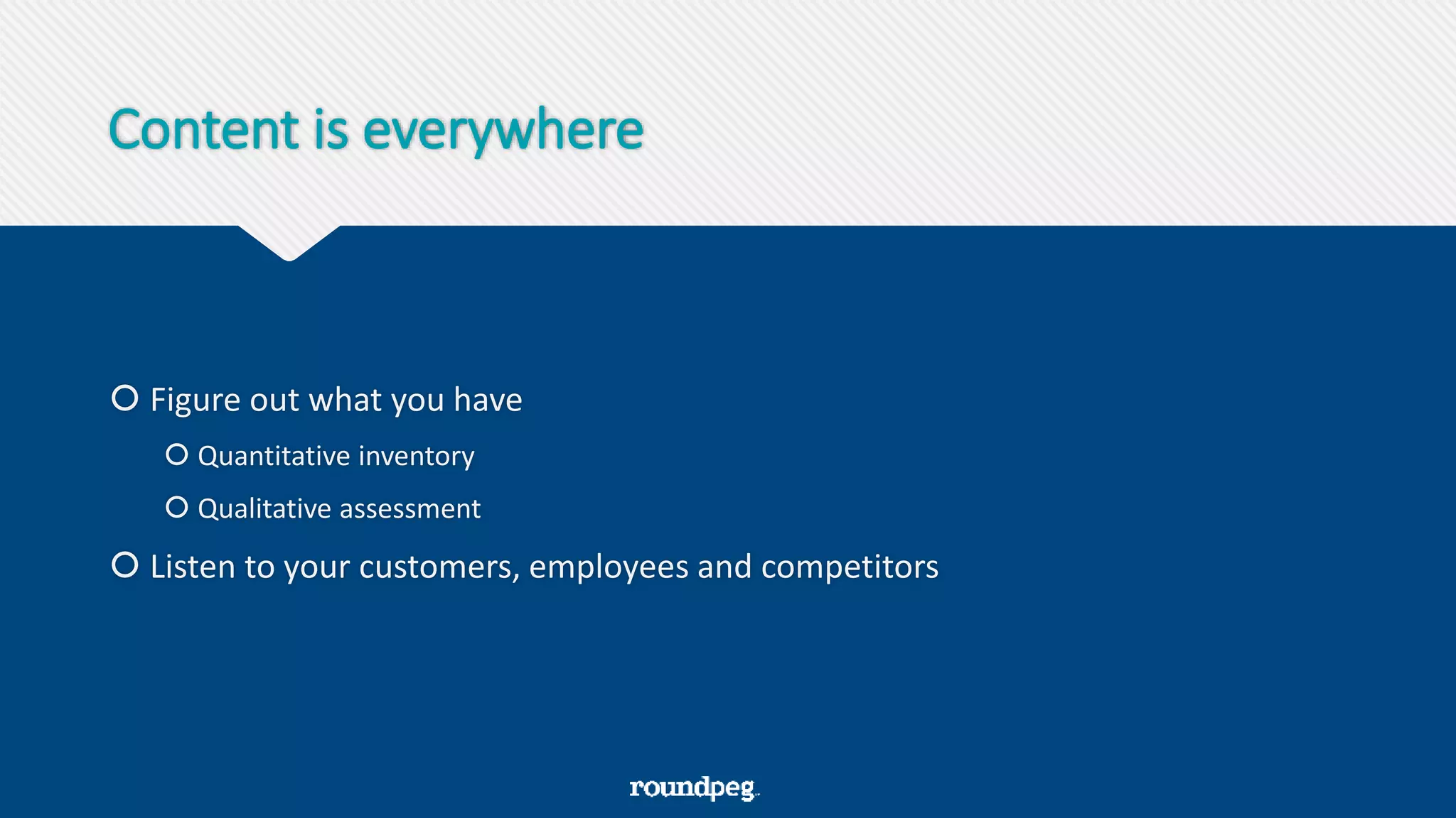 Content is everywhere
 Figure out what you have
 Quantitative inventory
 Qualitative assessment
 Listen to your customers, employees and competitors
 
