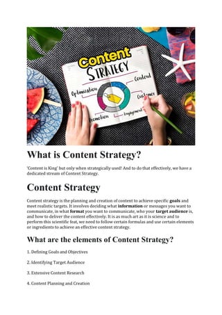 What is Content Strategy?
‘Content is King' but only when strategically used! And to do that effectively, we have a
dedicated stream of Content Strategy.
Content Strategy
Content strategy is the planning and creation of content to achieve specific goals and
meet realistic targets. It involves deciding what information or messages you want to
communicate, in what format you want to communicate, who your target audience is,
and how to deliver the content effectively. It is as much art as it is science and to
perform this scientific feat, we need to follow certain formulas and use certain elements
or ingredients to achieve an effective content strategy.
What are the elements of Content Strategy?
1. Defining Goals and Objectives
2. Identifying Target Audience
3. Extensive Content Research
4. Content Planning and Creation
 