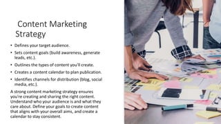 Content Marketing
Strategy
• Defines your target audience.
• Sets content goals (build awareness, generate
leads, etc.).
• Outlines the types of content you'll create.
• Creates a content calendar to plan publication.
• Identifies channels for distribution (blog, social
media, etc.).
A strong content marketing strategy ensures
you're creating and sharing the right content.
Understand who your audience is and what they
care about. Define your goals to create content
that aligns with your overall aims, and create a
calendar to stay consistent.
 