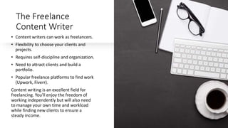The Freelance
Content Writer
• Content writers can work as freelancers.
• Flexibility to choose your clients and
projects.
• Requires self-discipline and organization.
• Need to attract clients and build a
portfolio.
• Popular freelance platforms to find work
(Upwork, Fiverr).
Content writing is an excellent field for
freelancing. You'll enjoy the freedom of
working independently but will also need
to manage your own time and workload
while finding new clients to ensure a
steady income.
 