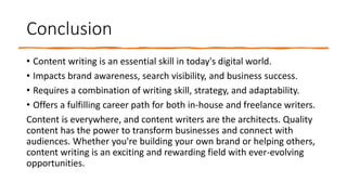 Conclusion
• Content writing is an essential skill in today's digital world.
• Impacts brand awareness, search visibility, and business success.
• Requires a combination of writing skill, strategy, and adaptability.
• Offers a fulfilling career path for both in-house and freelance writers.
Content is everywhere, and content writers are the architects. Quality
content has the power to transform businesses and connect with
audiences. Whether you're building your own brand or helping others,
content writing is an exciting and rewarding field with ever-evolving
opportunities.
 