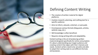 Defining Content Writing
• The creation of written material for digital
platforms.
• Involves research, planning, and crafting text for a
specific audience.
• Aims to inform, educate, entertain, or persuade.
• Encompasses various formats (blog posts, articles,
website copy, etc.).
• SEO knowledge is often beneficial.
• Requires strong writing skills and adaptability.
Content writing is the art of producing written
material designed specifically for online consumption.
It's about understanding your target audience and
creating content that aligns with their interests and
needs. Content writers need to be versatile and able
to adapt their writing style to suit different formats
and purposes.
 