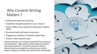 Why Content Writing
Matters ?
• Builds brand awareness and trust.
• Establishes thought leadership in your industry.
• Drives traffic to your website through search engines
(SEO).
• Generates leads and boosts conversions.
• Engages your audience and builds relationships.
• Fosters a loyal customer base.
Content writing is an essential investment for businesses
and individuals. High-quality content helps you attract
and retain customers. Consistent content creation
demonstrates your expertise, enhances your search
engine ranking, and makes your brand more memorable.
 