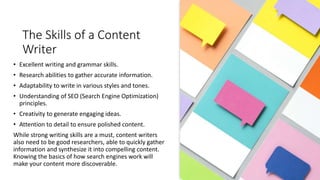 The Skills of a Content
Writer
• Excellent writing and grammar skills.
• Research abilities to gather accurate information.
• Adaptability to write in various styles and tones.
• Understanding of SEO (Search Engine Optimization)
principles.
• Creativity to generate engaging ideas.
• Attention to detail to ensure polished content.
While strong writing skills are a must, content writers
also need to be good researchers, able to quickly gather
information and synthesize it into compelling content.
Knowing the basics of how search engines work will
make your content more discoverable.
 