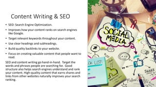 Content Writing & SEO
• SEO: Search Engine Optimization.
• Improves how your content ranks on search engines
like Google.
• Target relevant keywords throughout your content.
• Use clear headings and subheadings.
• Build quality backlinks to your website.
• Focus on creating valuable content that people want to
read.
SEO and content writing go hand-in-hand. Target the
words and phrases people are searching for. Good
structure also helps search engines understand and rank
your content. High-quality content that earns shares and
links from other websites naturally improves your search
ranking.
 