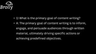• 1) What is the primary goal of content writing?
• A: The primary goal of content writing is to inform,
engage, and persuade audiences through written
material, ultimately driving specific actions or
achieving predefined objectives.
 