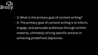 1) What is the primary goal of content writing?
A: The primary goal of content writing is to inform,
engage, and persuade audiences through written
material, ultimately driving specific actions or
achieving predefined objectives.
 