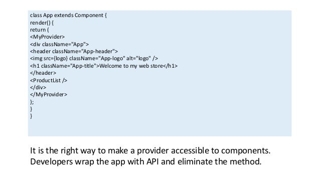 class App extends Component {
render() {
return (
<MyProvider>
<div className="App">
<header className="App-header">
<img src={logo} className="App-logo" alt="logo" />
<h1 className="App-title">Welcome to my web store</h1>
</header>
<ProductList />
</div>
</MyProvider>
);
}
}
It is the right way to make a provider accessible to components.
Developers wrap the app with API and eliminate the method.
 
