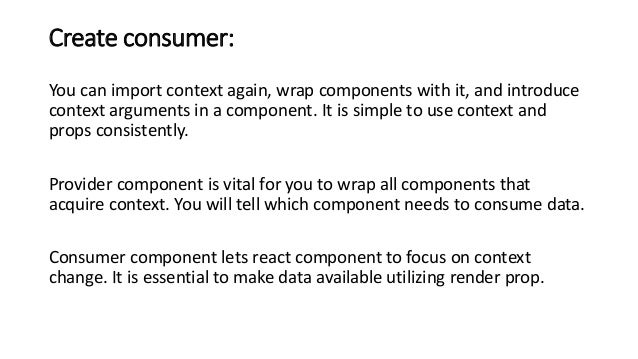 Create consumer:
You can import context again, wrap components with it, and introduce
context arguments in a component. It is simple to use context and
props consistently.
Provider component is vital for you to wrap all components that
acquire context. You will tell which component needs to consume data.
Consumer component lets react component to focus on context
change. It is essential to make data available utilizing render prop.
 