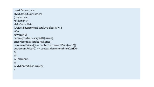 const Cars = () => (
<MyContext.Consumer>
{context => (
<Fragment>
<h4>Cars:</h4>
{Object.keys(context.cars).map(carID => (
<Car
key={carID}
name={context.cars[carID].name}
price={context.cars[carID].price}
incrementPrice={() => context.incrementPrice(carID)}
decrementPrice={() => context.decrementPrice(carID)}
/>
))}
</Fragment>
)}
</MyContext.Consumer>
);
 