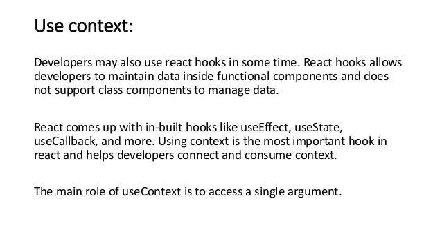 Use context:
Developers may also use react hooks in some time. React hooks allows
developers to maintain data inside functional components and does
not support class components to manage data.
React comes up with in-built hooks like useEffect, useState,
useCallback, and more. Using context is the most important hook in
react and helps developers connect and consume context.
The main role of useContext is to access a single argument.
 
