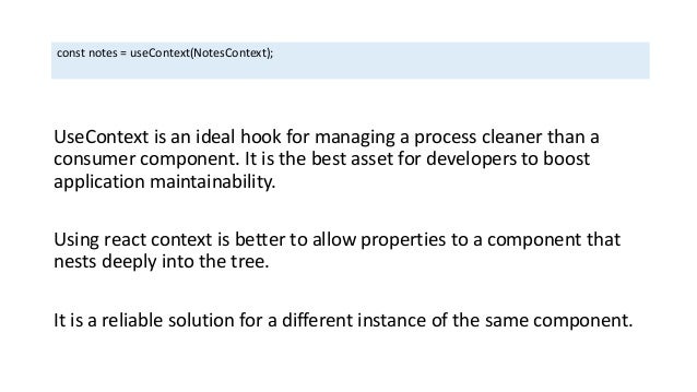 UseContext is an ideal hook for managing a process cleaner than a
consumer component. It is the best asset for developers to boost
application maintainability.
Using react context is better to allow properties to a component that
nests deeply into the tree.
It is a reliable solution for a different instance of the same component.
const notes = useContext(NotesContext);
 